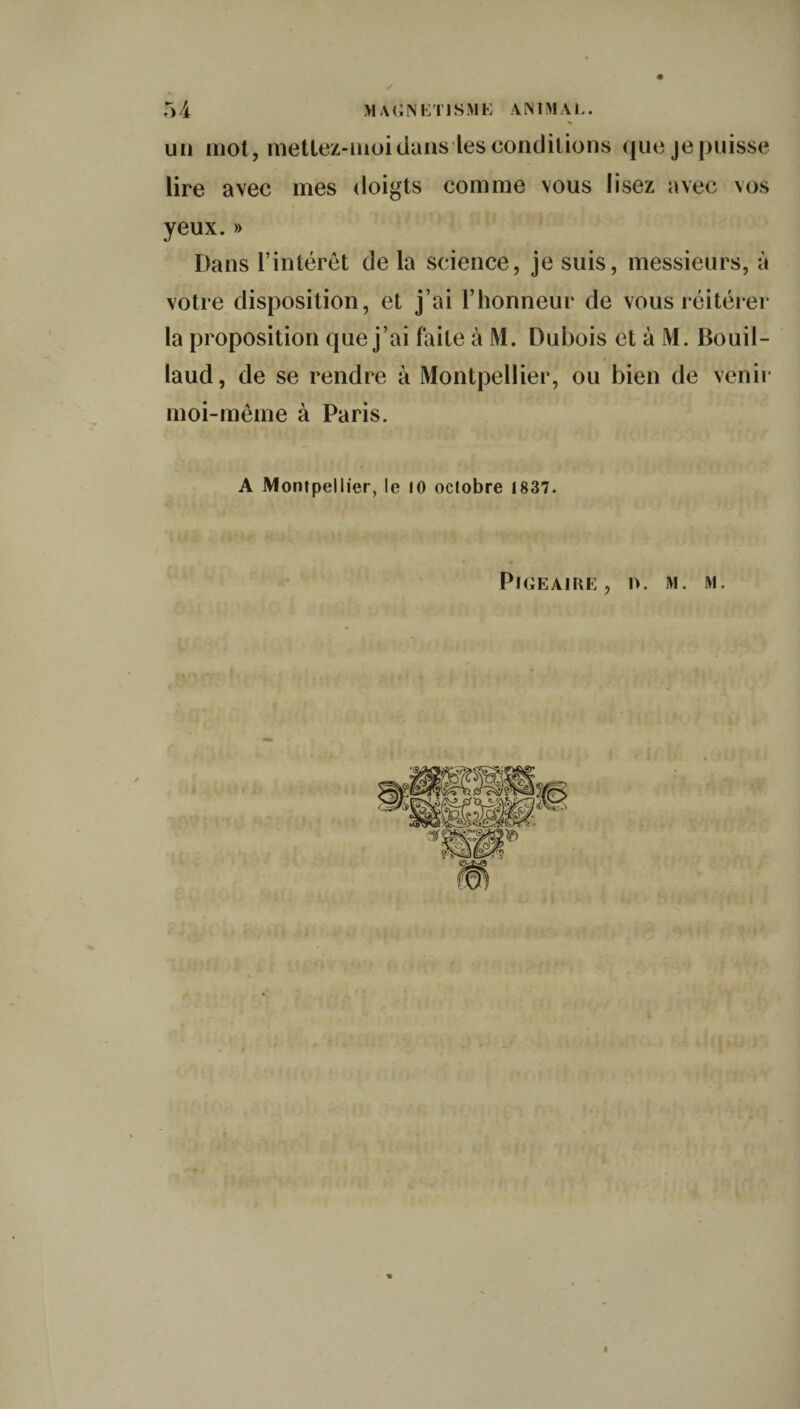 un mot, mettez-moidans les conditions que je puisse lire avec mes doigts comme vous lisez avec vos yeux.» Dans l’intérêt de la science, je suis, messieurs, à votre disposition, et j’ai l’honneur de vous réitérer la proposition que j’ai faite à M. Dubois et à M. Bouil- laud, de se rendre à Montpellier, ou bien de venir moi-même à Paris. A Montpellier, le 10 octobre 1837. Pige ai ue, n. m. m.