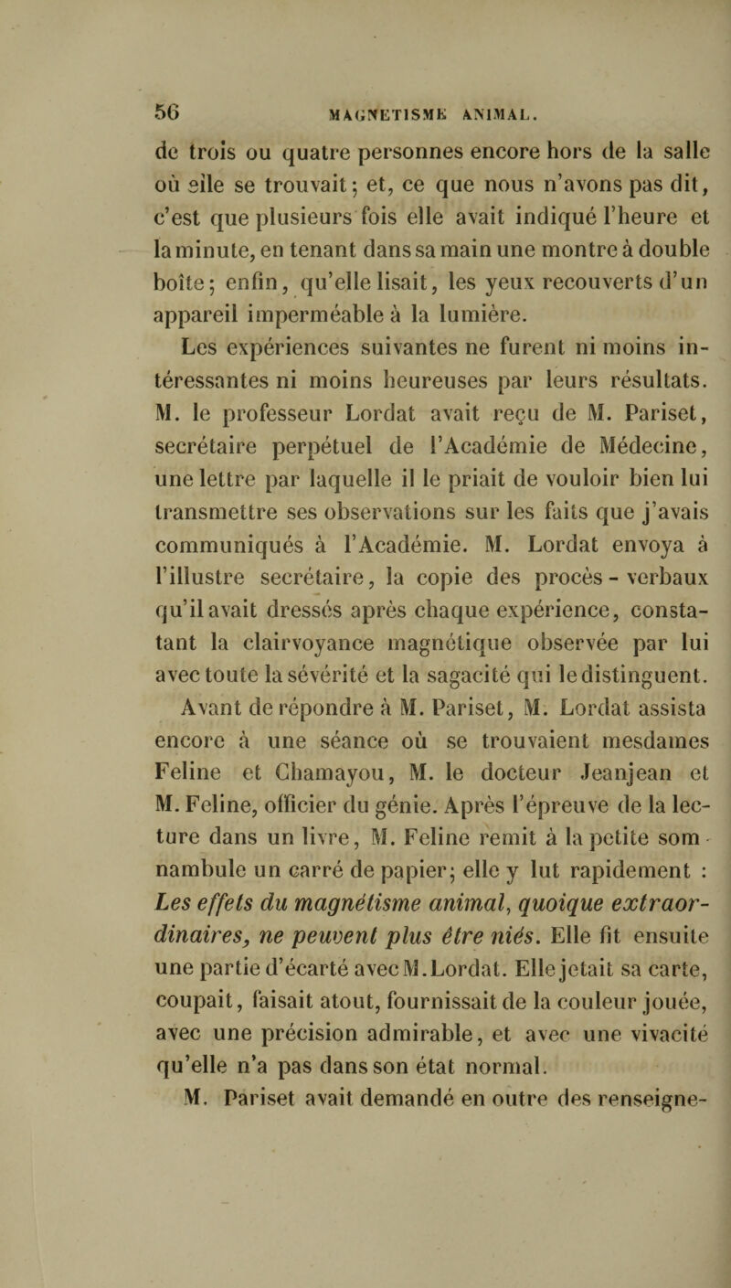 de trois ou quatre personnes encore hors de la salle où sile se trouvait; et, ce que nous n’avons pas dit, c’est que plusieurs fois elle avait indiqué l’heure et la minute, en tenant dans sa main une montre à double boîte; enfin, qu’elle lisait, les yeux recouverts d’un appareil imperméable à la lumière. Les expériences suivantes ne furent ni moins in¬ téressantes ni moins heureuses par leurs résultats. M. le professeur Lordat avait reçu de M. Pariset, secrétaire perpétuel de l’Académie de Médecine, une lettre par laquelle il le priait de vouloir bien lui transmettre ses observations sur les faits que j’avais communiqués à l’Académie. M. Lordat envoya à l’illustre secrétaire, la copie des procès-verbaux qu’il avait dressés après chaque expérience, consta¬ tant la clairvoyance magnétique observée par lui avec toute la sévérité et la sagacité qui le distinguent. Avant de répondre à M. Pariset, M. Lordat assista encore à une séance où se trouvaient mesdames Feline et Chamayou, M. le docteur Jeanjean et M. Feline, officier du génie. Après l’épreuve de la lec¬ ture dans un livre, M. Feline remit à la petite som nambule un carré de papier; elle y lut rapidement : Les effets du magnétisme animal, quoique extraor¬ dinaires, ne peuvent plus être niés. Elle fît ensuite une partie d’écarté avecM. Lordat. Elle jetait sa carte, coupait, faisait atout, fournissait de la couleur jouée, avec une précision admirable, et avec une vivacité qu’elle n’a pas dans son état normal. M. Pariset avait demandé en outre des renseigne-