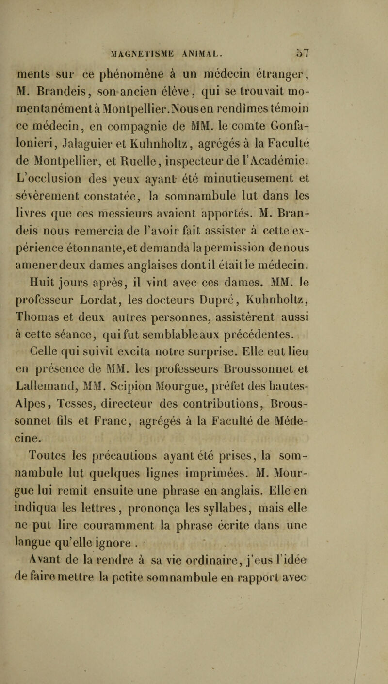 ments sur ce phénomène à un médecin étranger, ML Brandeis, son ancien élève, qui se trouvait mo- mentanémentà Montpellier.Nousen rendîmes témoin ce médecin, en compagnie de MM. le comte Gonfa- lonieri, Jalaguier et Kuhnholtz, agrégés à la Faculté de Montpellier, et Ruelle, inspecteur de l’Académie. L’occlusion des yeux ayant- été minutieusement et sévèrement constatée, la somnambule lut dans les livres que ces messieurs avaient apportés. M. Bran¬ deis nous remercia de l’avoir fait assister à cette ex¬ périence étonnante, et demanda la permission de nous amener deux dames anglaises dont il était le médecin. Huit jours après, il vint avec ces dames. MM. le professeur Lordat, les docteurs Dupré, Kuhnholtz, Thomas et deux autres personnes, assistèrent aussi à cette séance, qui fut semblableaux précédentes. Celle qui suivit excita notre surprise. Elle eut lieu en présence de MM. les professeurs Broussonnet et Lallemand, MM. Scipion Mourgue, préfet des hautes- Alpes, Tesses, directeur des contributions, Brous¬ sonnet fils et Franc, agrégés à la Faculté de Méde¬ cine. Toutes les précautions ayant été prises, la som¬ nambule lut quelques lignes imprimées. M. Mour¬ gue lui remit ensuite une phrase en anglais. Elle en indiqua les lettres, prononça les syllabes, mais elle ne put lire couramment la phrase écrite dans une langue qu’elle ignore . Avant de la rendre à sa vie ordinaire, j’eus T idée de faire mettre la petite somnambule en rapport avec