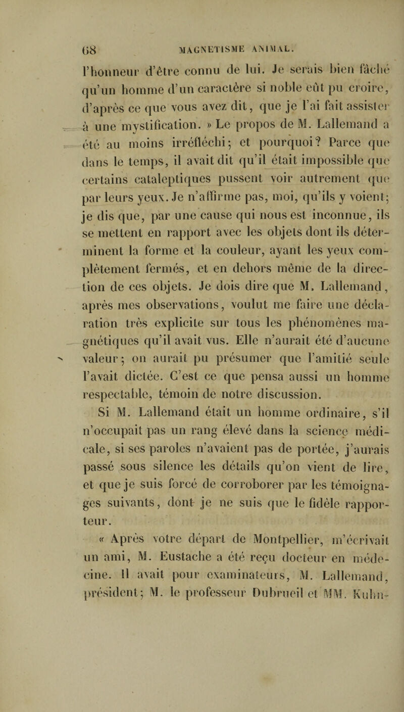 l’honneur d’être connu de lui. Je serais bien fâché qu’un homme d’un caractère si noble eût pu croire, d’après ce que vous avez dit, que je l’ai but assister à une mystification. » Le propos de M. Lallemand a été au moins irréfléchi; et pourquoi? Parce que dans le temps, il avait dit qu’il était impossible que certains cataleptiques pussent voir autrement que par leurs yeux. Je n’affirme pas, moi, qu’ils y voient; je dis que, par une cause qui nous est inconnue, ils se mettent en rapport avec les objets dont ils déter¬ minent la forme et la couleur, ayant les yeux com¬ plètement fermés, et en dehors même de la direc¬ tion de ces objets. Je dois dire que M. Lallemand, après mes observations, voulut me faire une décla¬ ration très explicite sur tous les phénomènes ma¬ gnétiques qu’il avait vus. Elle n’aurait été d’aucune valeur; on aurait pu présumer que l’amitié seule l’avait dictée. C'est ce que pensa aussi un homme respectable, témoin de notre discussion. Si M. Lallemand était un homme ordinaire, s’il n’occupait pas un rang élevé dans la science médi¬ cale, si ses paroles n’avaient pas de portée, j’aurais passé sous silence les détails qu’on vient de lire, et que je suis forcé de corroborer par les témoigna¬ ges suivants, dont- je ne suis que le fidèle rappor¬ teur. « Après votre départ de Montpellier, m’écrivait un ami, M. Eustache a été reçu docteur en méde¬ cine. Il avait pour examinateurs, M. Lallemand, président; M. le professeur Dubrueil et'MM. Kuhn-