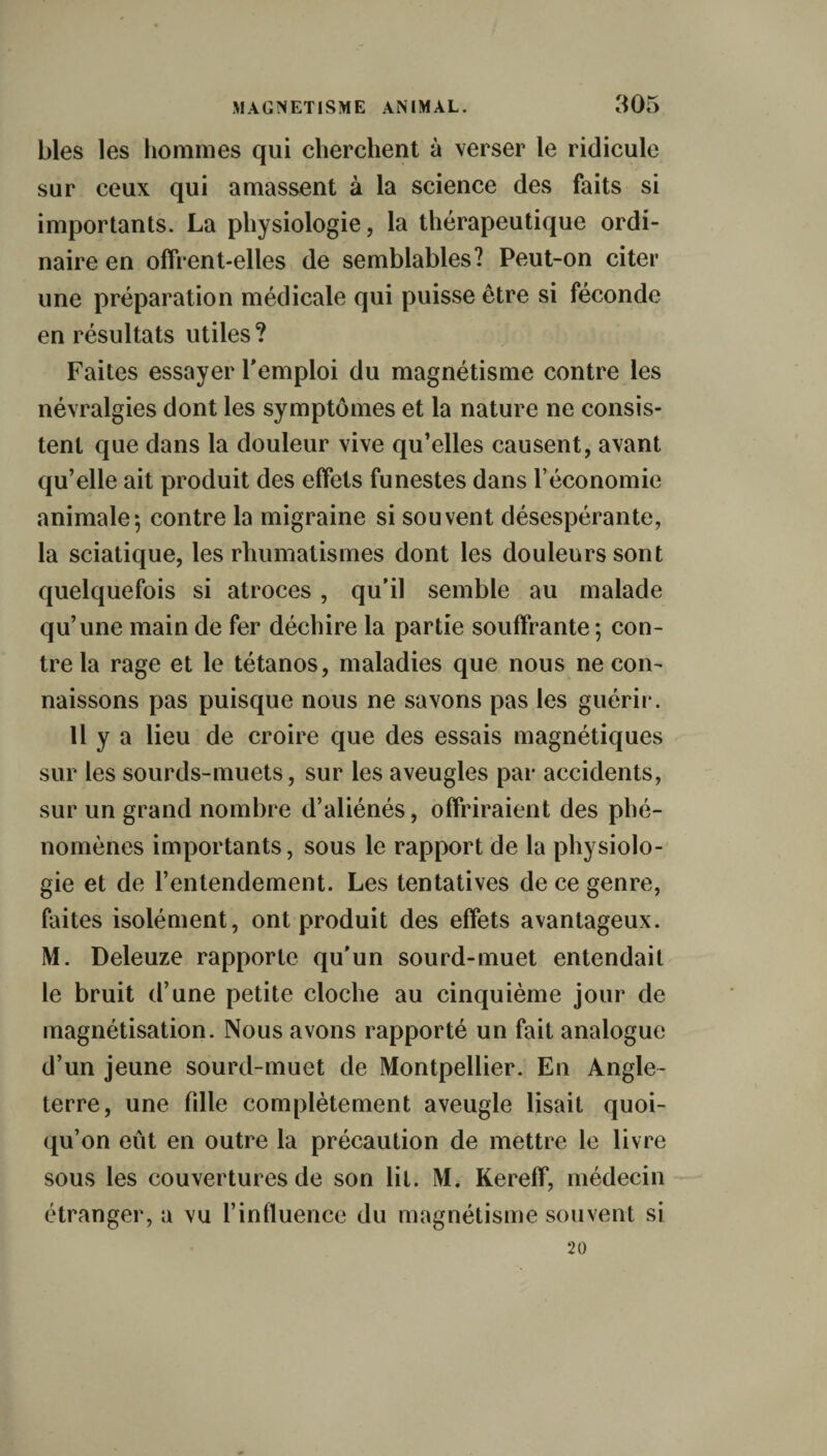 blés les hommes qui cherchent à verser le ridicule sur ceux qui amassent à la science des faits si importants. La physiologie, la thérapeutique ordi¬ naire en offrent-elles de semblables? Peut-on citer une préparation médicale qui puisse être si féconde en résultats utiles ? Faites essayer remploi du magnétisme contre les névralgies dont les symptômes et la nature ne consis¬ tent que dans la douleur vive qu’elles causent, avant qu’elle ait produit des effets funestes dans l’économie animale*, contre la migraine si souvent désespérante, la sciatique, les rhumatismes dont les douleurs sont quelquefois si atroces , qu’il semble au malade qu’une main de fer déchire la partie souffrante; con¬ tre la rage et le tétanos, maladies que nous ne con¬ naissons pas puisque nous ne savons pas les guérir. Il y a lieu de croire que des essais magnétiques sur les sourds-muets, sur les aveugles par accidents, sur un grand nombre d’aliénés, offriraient des phé¬ nomènes importants, sous le rapport de la physiolo¬ gie et de l’entendement. Les tentatives de ce genre, faites isolément, ont produit des effets avantageux. M. Deleuze rapporte qu'un sourd-muet entendait le bruit d’une petite cloche au cinquième jour de magnétisation. Nous avons rapporté un fait analogue d’un jeune sourd-muet de Montpellier. En Angle¬ terre, une fille complètement aveugle lisait quoi¬ qu’on eût en outre la précaution de mettre le livre sous les couvertures de son lit. M. Kereff, médecin étranger, a vu l’influence du magnétisme souvent si 20