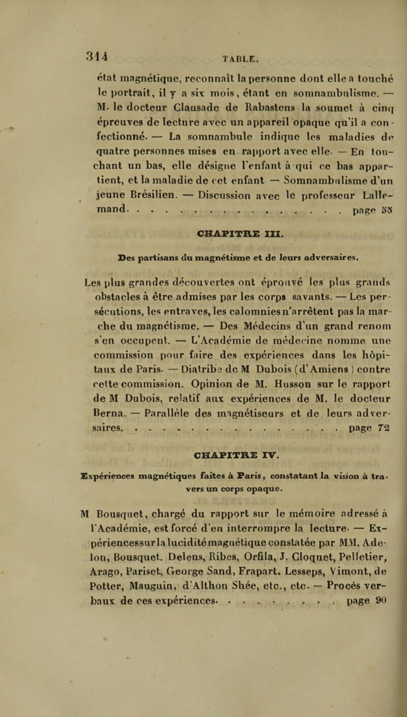 état magnétique, reconnaît la personne dont elle a touché le portrait, il y a six mois, étant en somnambulisme. — M. le docteur Clausade de Rabastens la soumet à cinq épreuves de lecture avec un appareil opaque qu'il a con¬ fectionné. — La somnambule indique les maladies de quatre personnes mises en rapport avec elle- — En tou¬ chant un bas, elle désigne l'enfant à qui ce bas appar¬ tient, et la maladie de cet enfant — Somnambulisme d’un jeune Brésilien. — Discussion avec le professeur Lalle¬ mand. . page 55 CHAPITRE III. Des partisans du magnétisme et de leurs adversaires. Les plus grandes découvertes ont éprouvé les plus grands obstacles à être admises par les corps savants. — Les per¬ sécutions, les entraves, les calomnies n'arrêtent pas la mar¬ che du magnétisme. — Des Médecins d’un grand renom f s’en occupent. — L’Académie de médecine nomme une commission pour faire des expériences dans les hôpi¬ taux de Paris. — Diatribe de IM Dubois (d’Amiens ) contre cette commission. Opinion de M. Husson sur le rapport de M Dubois, relatif aux expériences de M. le docteur Berna. — Parallèle des magnétiseurs et de leurs adver¬ saires. page 72 CHAPITRE IV. Expériences magnétiques faites à Paris, constatant la vision à tra¬ vers un corps opaque. M Bousquet, chargé du rapport sur le mémoire adressé à l’Académie, est forcé d’en interrompre la lecture- — Ex- périencessurla lucidité magnétique constatée par MM. Ade- lon, Bousquet. Delens, Ribes, Orfila, J. Cloquet, Pelletier, Arago, Pariset, George Sand, Frapart* Lesseps, Vimont, de Potter, Mauguin, d’Althon Shée, etc., etc. — Procès ver¬ baux de ces expériences. ........ page 90