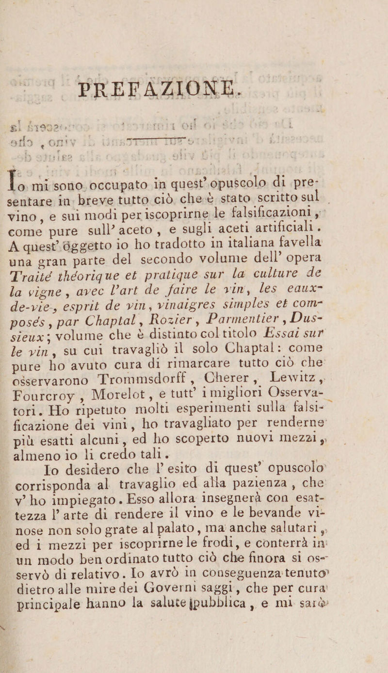 PREFAZIONE. ario i on’ v : ; r i {'„ . ’ ' ; . . - jj ?u jt’O . \ . tn : v ' 1 ' • - Io mi sono occupato in quest’opuscolo di pre* sentare in breve tutto ciò che è stato scritto sul vino , e sui modi per iscoprirne le falsificazioni , come pure sull’ aceto , e sugli aceti artificiali. A quest’ oggetto io ho tradotto in italiana favella una gran parte del secondo volume dell opera Tratte ihéoricjue et praticjue sur la cultuie de la vigne , avec Vart de faire le viti, les eaux- de-vie, esprit de vili, vinaigres simples et corri- posés , par Chaptal, Rozier , P arrneritier , Dus- sieux * volume che è distinto col titolo Essai sur le viri y su cui travagliò il solo Chaptal: come pure ho avuto cura di rimarcare tutto ciò che osservarono Trommsdorff , Cherer , Lewitz , Fourcroy , Morelot, e tutt’ i migliori Osserva¬ tori. Ho ripetuto molti esperimenti sulla falsi¬ ficazione dei vini, ho travagliato per renderne piò esatti alcuni, ed ho scoperto nuovi mezzi,, almeno io li credo tali. Io desidero che 1’ esito di quest’ opuscolo corrisponda al travaglio ed alla pazienza , che v’ho impiegato. Esso allora insegnerà con esat¬ tezza l’arte di rendere il vino e le bevande vi¬ nose non solo grate al palato, ma anche salutari ed i mezzi per Scoprimele frodi, e conterrà in un modo ben ordinato tutto ciò che finora si os-~ servò di relativo. Io avrò in conseguenza tenuto1 dietro alle mire dei Governi saggi, che per cura principale hanno la salute (pubblica , e mi sarò* «