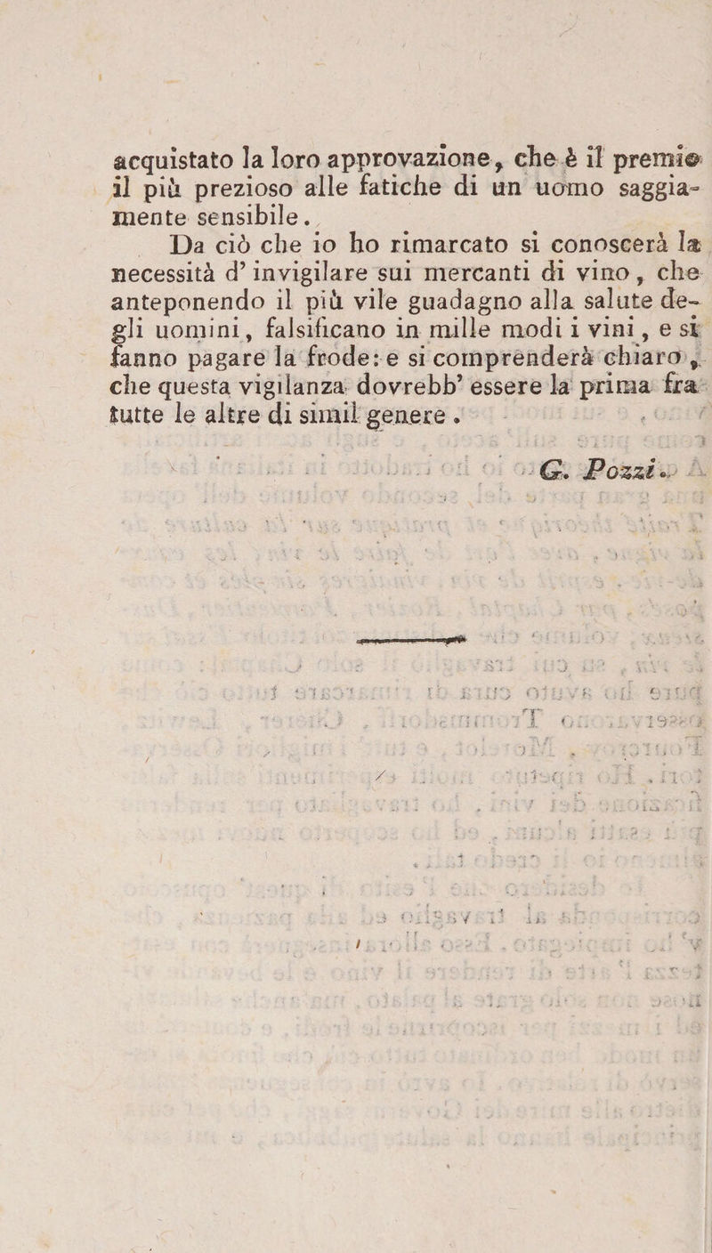 il piti prezioso alle fatiche di un uomo saggia¬ mente sensibile. Da ciò che io ho rimarcato si conoscerà 1® necessità d’invigilare sui mercanti di vino, che anteponendo il pià vile guadagno alla salute de¬ gli uomini, falsificano in mille modi i vini, e si fanno pagare la frode: e si comprenderà chiaro ,, che questa vigilanza dovrebb’ essere la prima fra iurte le altre di simil genere •