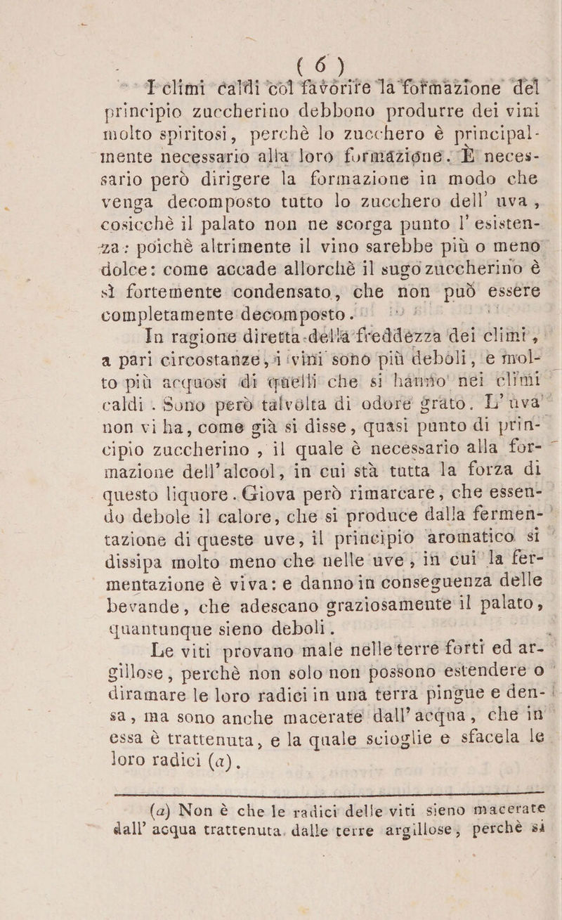 I climi caldi còl favorire la formazione del principio zuccherino debbono produrre dei vini molto spiritosi, perchè lo zucchero è principal¬ mente necessario alla loro formazióne. E neces¬ sario però dirigere la formazione in modo che venga decomposto tutto lo zucchero dell’ uva , cosicché il palato non ne scorga punto f esisten¬ za : poiché altrimente il vino sarebbe più o meno dolce: come accade allorché il sugo zuccherino è sì fortemente condensato, che non può essere completamente decomposto. In ragione diretta della freddezza dei climi , a pari circostanze, i vini sono più deboli, e mol¬ to più acquosi di quelli che si hanno nei climi caldi . Sono però talvolta di odore grato. L’uva non vi ha, come già si disse, quasi punto di prin¬ cipio zuccherino , il quale è necessario alla for¬ mazione dell’alcool, in cui sta tutta la forza di questo liquore. Giova però rimarcare, che essen¬ do debole il calore, che si produce dalia fermen¬ tazione di queste uve, il princìpio aromatico si dissipa molto meno che nelle uve , in cui la fer¬ mentazione è viva: e danno in conseguenza delle bevande, che adescano graziosamente il palato, quantunque sieno deboli. Le viti provano male nelle terre forti ed ar¬ gillose , perchè non solo non possono estendere o diramare le loro radici in una terra pingue e den¬ sa, ma sono anche macerate dall’acqua, che in essa è trattenuta, e la quale scioglie e sfacela le loro radici (a). (a) Non è che le radici delle viti sieno macerate dall’acqua trattenuta dalle terre argillose, perchè si