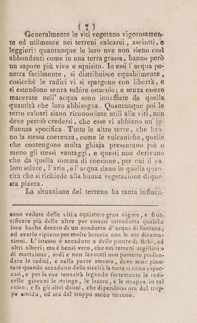 Generalmente le viti vegetano vigorosamen¬ te ed utilmente nei terreni calcarei, asciutti,© leggieri’, quantunque le loro uve non sieno così abbondanti come in una terra grassa, hanno però un sapore più vivo e squisito. In essi 1’ acqua pe¬ netra facilmente , si distribuisce equabilmente , cosicché le radici vi si spargono con libertà, e si estendono senza subire ostacolo; e senza essere macerate nell’ acqua sono innaffiate da quella quantità che loro abbisogna. Quantunque poi le terre calcari siano riconosciute utili alle viti, non deve perciò credersi, che esse vi abbiano un' in¬ fluenza specifica. Tutte le altre terre, che han¬ no la stessa coeienza , come le vulcaniche , quelle che contengono molta ghiaja presentano più o meno gli stessi vantaggi, e questi non derivano che da quella somma di coesione, per cui il ca¬ lore solare, 1’ aria , e V acqua siano in quella quan¬ tità che si richiede alla buona vegetazione di que¬ sta pianta. La situazione del terreno ha tanta influen- V sono vedute delle viti a cquistare gran vigore, e frut¬ tificare più delle altre per essersi introdotta qualche loro barba dentro di un condotto d’ acqua di fontana, ed averlo ripieno per molte braccia con le sue dirama¬ zioni. L’istesso è accaduto a delle piante di fichi, ed altri alberi; ma è bensì vero , che nei terreni argillosi o di mattaìone, sodi e non lavorati non possono profon¬ dare le radici, e nella parte smossa, dove sono pian¬ tate quando accadono delle siccità la terra si ritira cspac¬ casi, e per la sua tenacità legando fortemente le radi- celle giovani le stringe, le lacera, e le strappa in tal ritiro ; e fa gli altri danni, che dipendono ora dal trop¬ po umido, ed ora dal troppo secco terreno.
