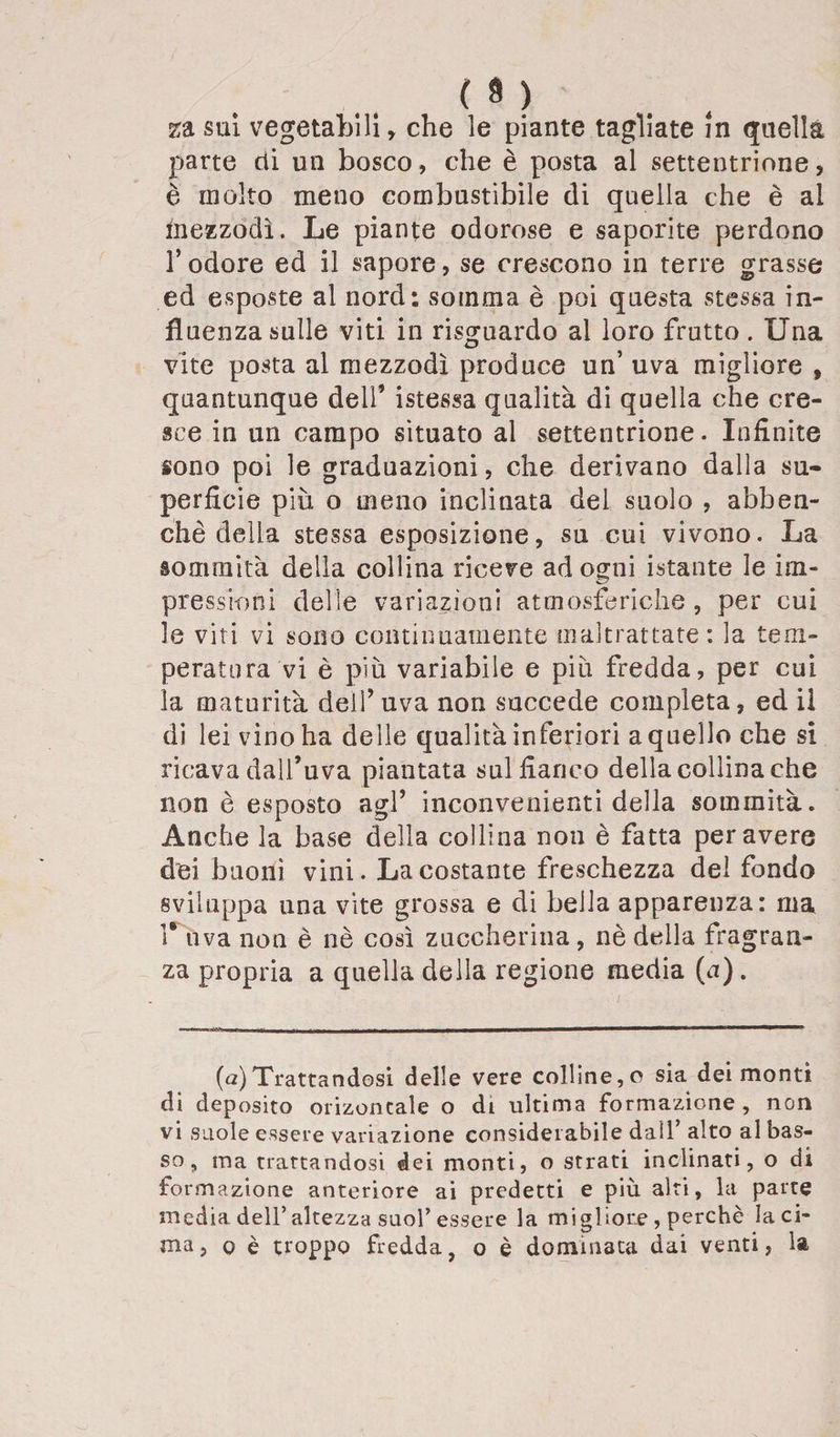 ( a ) za sui vegetabili, che le piante tagliate in quella parte rii un bosco, che è posta al settentrione, è molto meno combustibile di quella che è al inezzodì. Le piante odorose e saporite perdono l’odore ed il sapore, se crescono in terre grasse ed esposte al nord; somma è poi questa stessa in¬ fluenza sulle viti in risguardo al loro frutto . Una vite posta al mezzodì produce un’ uva migliore , quantunque dell’ istessa qualità di quella che cre¬ sce in un campo situato al settentrione. Infinite sono poi le graduazioni, che derivano dalla su¬ perficie più o meno inclinata del suolo , abben- chè delia stessa esposizione, su cui vivono. La sommità della collina riceve ad ogni istante le im¬ pressioni delle variazioni atmosferiche, per cui le viti vi sono continuamente maltrattate : la tem¬ peratura vi è più variabile e più fredda, per cui la maturità dell’uva non succede completa, ed il di lei vino ha delle qualità inferiori a quello che si ricava dall’uva piantata sul fianco della collina che non è esposto agl’ inconvenienti della sommità. Anche la base della collina non è fatta peravere dei buoni vini. La costante freschezza del fondo sviluppa una vite grossa e di bella apparenza: ma 1* uva non è nè così zuccherina, nè della fragran¬ za propria a quella della regione media (a). (a)Trattandosi delle vere colline,o sia dei monti di deposito orizoncale o di ultima formazione, non vi suole essere variazione considerabile dall’ alto al bas¬ so , ma trattandosi dei monti, o strati inclinati, o di formazione anteriore ai predetti e più alti, la parte media dell’altezza suol’essere la migliore, perchè laci¬ nia, o è troppo fredda, o è dominata dai venti, la