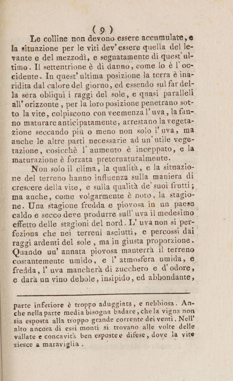 Le colline non devono essere accumulate,© la situazione per le viti dev’essere quella del le¬ vante e del mezzodì, e segnatamente di quest’ul¬ timo . Il settentrione è di danno, come lo è 1 oc¬ cidente. In quest’ultima posizione la terra è ina¬ ridita dal calore del giorno, ed essendo sul far del¬ la sera obliqui i raggi del sole, e quasi paralleli all’ orizzonte , per la loro posizione penetrano sot¬ to la vite, colpiscono con veemenza 1 uva , la lan-. no maturare anticipatamente, arrestano la vegeta¬ zione seccando più o meno non solo l’uva, ma anche le altre parti necessarie ad un’utile vege¬ tazione, cosicché 1 aumento è inceppato, e la maturazione è forzata preternaturaimente. Non solo il clima, la qualità, e la situazio¬ ne del terreno hanno influenza sulla maniera di crescere della vite, e sulla qualità de suoi frutti j * -*• • • ina anche, come volgarmente è noto, la stagio¬ ne. Una stagione fredda e piovosa in un paese caldo e secco deve produrre sull uva il medesimo effetto delle stagioni del nord. L* uva non si per¬ feziona che nei terreni asciutti, e percossi dai raggi ardenti del sole , ma in giusta proporzione. Quando un’ annata piovosa manterrà il terreno costantemente umido, e l’atmosfera umida, e fredda, 1’ uva mancherà di zucchero e d odore, q darà un vino debole, insipido, ed abbondante. parte inferiore è troppo aduggiata , e nebbiosa . An¬ che nella parte media bisogna badare, che la vigni* non sia esposta alla troppo grande corrente dei venti. Nell* alto ancora di essi monti si trovano alle volte delle vallate e concavità ben esposte e difese, dove la vite riesce a maraviglia .
