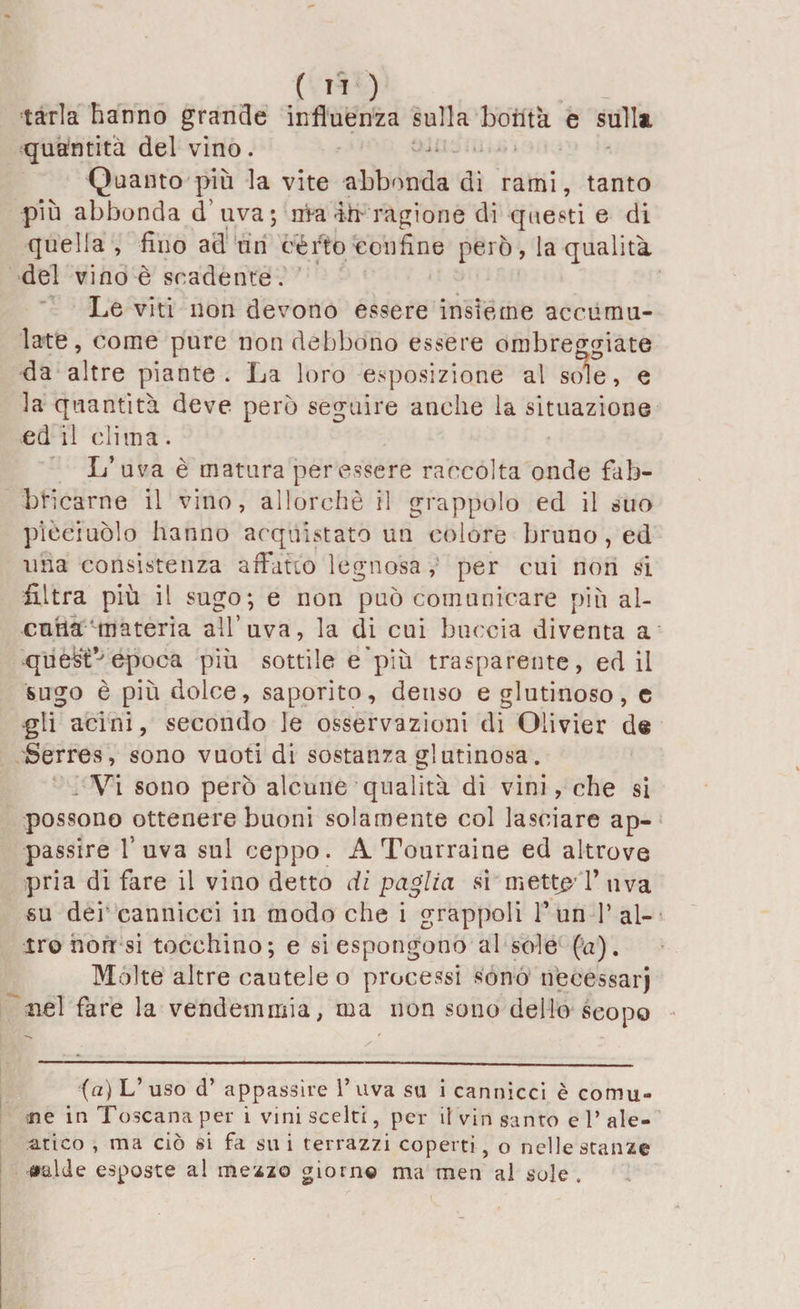 , .( ” ) tarla hanno grande influenza sulla bontà e sulla quantità del vino. Quanto più la vite abbonda di rami, tanto più abbonda d’uva; nra-ih- ragione di questi e di quella , fino ad un certo confine però, la qualità del vino è scadente. Le viti non devono essere insieme accumu¬ late, come pure non debbono essere ombreggiate da altre piante. La loro esposizione al sole, e la quantità deve però seguire anche la situazione ed il clima. L’uva è matura per essere raccolta onde fab¬ bricarne il vino, allorché il grappolo ed il suo picciuòlo hanno acquistato un colore bruno, ed una consistenza affatto legnosa , per cui non si filtra più il sugo; e non può comunicare più al¬ cuna materia all’uva, la di cui buccia diventa a quest*'epoca più sottile e'più trasparente, ed il sugo è più dolce, saporito, denso e glutinoso, e gli acini, secondo le osservazioni di Olivier de Serres, sono vuoti di sostanza glutinosa. Vi sono però alcune qualità di vini, che si possono ottenere buoni solamente col lasciare ap¬ passire l’uva sol ceppo. A Tourraine ed altrove pria di fare il vino detto di paglia si mette l’uva su dei cannìcci in modo che i grappoli 1’ un 1’ al¬ tro non si tocchino; e si espongono al sole fa). Molte altre cautele o processi sono necessari nel fare la vendemmia, ma non sono dello scopo (a) L’ uso d’ appassire 1* uva su i cannicci è comu¬ ne in Toscana per i vini scelti, per il vin santo e P ale¬ atico , ma ciò si fa su i terrazzi coperti, o nelle stanze «falde esposte al mezzo giorno ma men al sole .