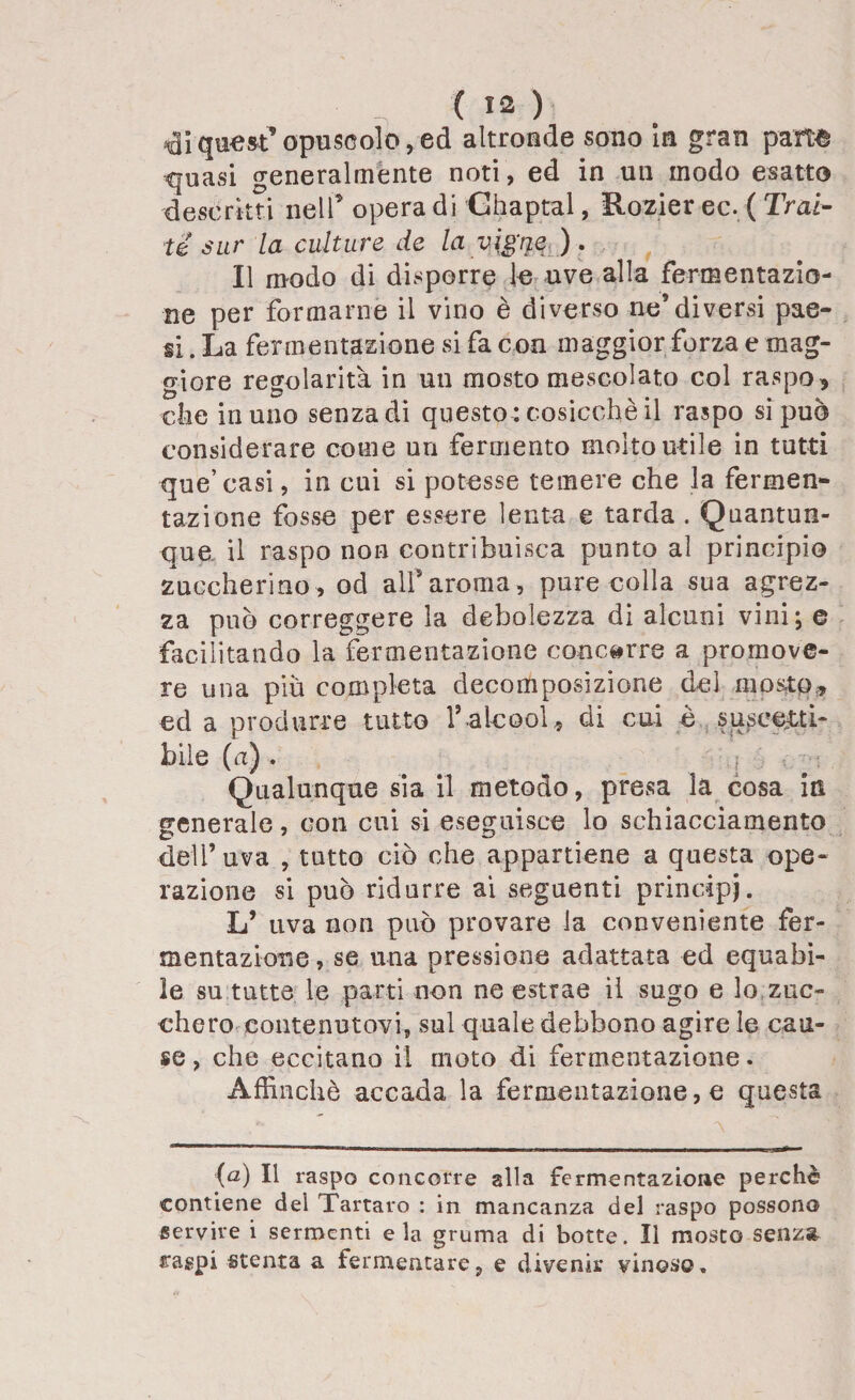 di quest’opuscolo, ed altronde sono in gran pam quasi generalmente noti , ed in un modo esatto descrìtti nell’ opera di Chaptal, Hozier ec. ( Trat¬ te sur la culture de la vigne ). Il modo di disporre le uve alla fermentazio¬ ne per formarne il vino è diverso ne* diversi pae¬ si . La fermentazione si fa con maggior forza e mag- o-iore regolarità in un mosto mescolato col raspo, die in uno senza di questo : cosicché il raspo si può considerare come un fermento molto utile in tutti que’casi, in cui si potesse temere che la fermen¬ tazione fosse per essere lenta e tarda . Quantun¬ que il raspo non contribuisca punto al principio zuccherino, od all’aroma, pure colla sua agrez¬ za può correggere la debolezza di alcuni vini; e facilitando la fermentazione concorre a promove¬ re una piu completa decomposizione del mosto, ed a produrre tutto V alcool, di cui è suscetti¬ bile (a) . Qualunque sia il metodo, presa la cosa in generale, con cui si eseguisce lo schiacciamento dell’uva , tutto ciò che appartiene a questa ope¬ razione si può ridurre ai seguenti principi. L’ uva non può provare la conveniente fer¬ mentazione, se una pressione adattata ed equabi¬ le su tutte le parti non ne estrae il sugo e lo zuc¬ chero contenutovi, sul quale debbono agire le cau¬ se , che eccitano il moto di fermentazione. Affinchè accada la fermentazione, e questa (a) Il raspo concorre alla fermentazione perchè contiene del Tartaro : in mancanza del raspo possono servire i sermenti eia gruma di botte. Il mosto senza raspi stenta a fermentare, e divenir vinoso.