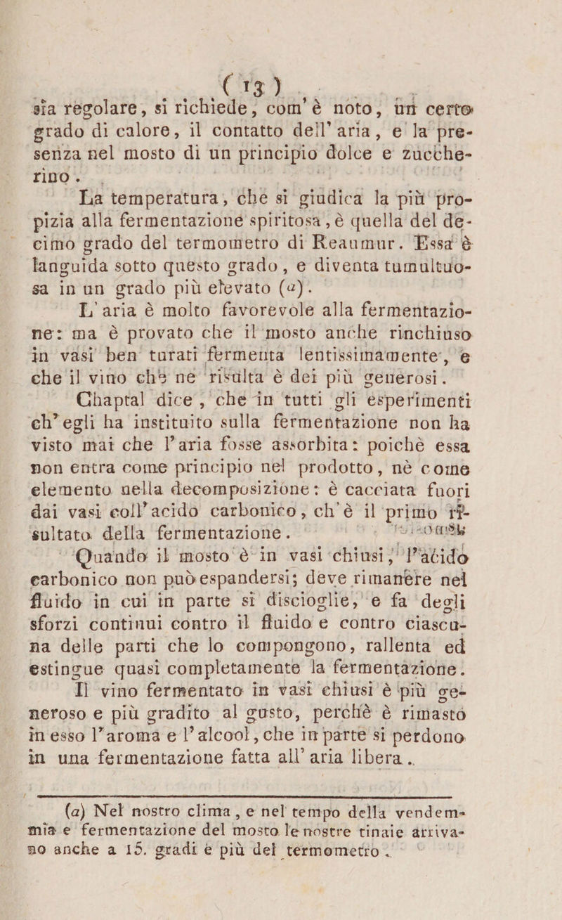 sia regolare, si richiede, com’ è noto, un certo? grado di calore, il contatto dell’ aria , e la pre¬ senza nel mosto di un principio dolce e zucche¬ rino . La temperatura, che si giudica la più pro¬ pizia alla fermentazione spiritosa,è quella del de¬ cimo grado del termometro di Reaumur. Essa è languida sotto questo grado , e diventa tumultuo¬ sa in un grado più elevato (a). L’aria è molto favorevole alla fermentazio¬ ne: ma è provato che il mosto anche rinchiuso in vasi ben tarati fermenta lentissimamente , e che il vino che ne risulta è dei più generosi. Ghaptal dice , che in tutti gli esperimenti ch’egli ha instituito sulla fermentazione non ha visto mai che l’aria fosse assorbita: poiché essa non entra come principio ne! prodotto, nò come elemento nella decomposizione : è cacciata fuori dai vasi colf acido carbonico, eh è il primo ri¬ sultato delta fermentazione. Ci on'»w Quando il mosto è in vasi chiusi, Vacida carbonico non può espandersi; deve rimanére nel fluido in cui in parte si discioglie, e fa degli sforzi continui contro il fluido e contro ciascu¬ na delle parti che lo compongono, rallenta ed estingue quasi completamente la fermentazione. Il vino fermentato in vasi chiusi è più ge¬ neroso e più gradito al gusto, perche è riinasto in esso l’aroma e l’alcool, che in parte si perdono in una fermentazione fatta all'aria libera.. (a) Nel nostro clima , e nel tempo della vendem¬ mia e fermentazione del mosto le nostre tinaie arava¬ mo anche a i5. gradi è più dei termometro .