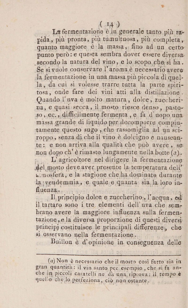 La1 fermentazione è in generale tanto piu ra> pietà, piu pronta, più tumultuosa, più completa, quanto maggiore è la massa, Uno ad un certo punto però: e questa sembra dover essere diversa- secondo la natura del vino, e lo scopo phe si ha. Se si vuole conservare T aroma,è necessario avere la fermentazione in una massa più piccola di quel¬ la , da cui si volesse trarre tutta la parte spiri¬ tosa, onde fare dei vini atti alla distillazione. Quando l’uva è molto matura, dolce, zuccheri¬ na, e quasi secca, il mosto riesce denso, pasto¬ so , ec., difficilmente fermenta , e fa d uopo una massa grande di liquido per decomporre compiu¬ tamente questo sugo , che rassomiglia ad un sci¬ roppo , senza di che il vino è dolcigno e nausean¬ te : e non arriva alla qualità che può avere , se non dopo eh’ è rimasto lungamente nella botte (a). L’agricoltore nel dirigere la fermentazione jjlel.mosto deve aver, presente l:a temperatura dell’ •fc.mosfera, e la stagione che ha dominato durante lu ; vendemmia., e quale e quanta sia la-loro in¬ fluenza. >• Il principio dolce e zuccherino Vacqua , ed il tartaro sono i tre elementi dell'uva che sem¬ brano avere la maggiore influenza sulla fermen¬ tazione, eia diversa proporzione di questi diversi prineipj costituisce le principali differenze, che si osservano nella fermentazione. Bulllon è d’opinione in conseguenza delle (a) Non è necessario che il mosto così Fatto sia in gran quantità: il vin santo per esempio , che si fa an¬ che in piccoli caratelli ne da una riprova: il tempo è quel.o che lo perfeziona, ciò non ostante. ... u,., - \ ’ 1 ■ ■ ;