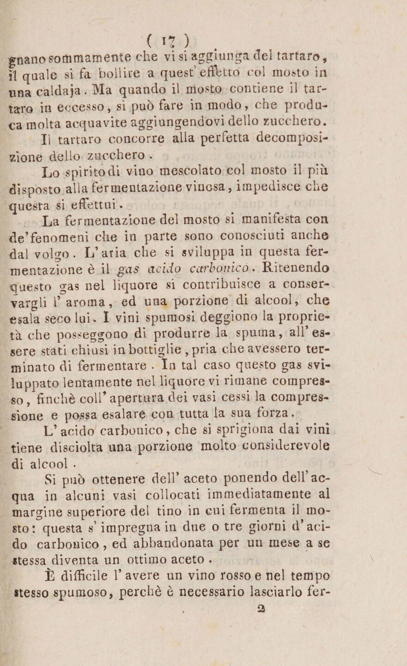 guano sommamente che vi si aggiunga del tartaro, il quale si fa bollire a quest’effetto col mosto in una caldaja. Ma quando il mosto contiene il tar¬ taro in eccesso, si può fare in modo, che produ¬ ca molta acquavite aggiungendovi dello zucchero. lì tartaro concorre alia perfetta decomposi¬ zione dello zucchero . Lo spirito di vino mescolato col mosto il più disposto alla fermentazione vinosa, impedisce che questa si effettui. La fermentazione del mosto si manifesta con de’fenomeni che in parte sono conosciuti anche dal vol^o. L’aria che si sviluppa in questa fer¬ mentazione è il gas acido carbonico. Ritenendo questo gas nei liquore si contribuisce a conser¬ vargli 1’ aroma, ed una porzione di alcool, che esala seco lui. I vini spumosi deggiono la proprie¬ tà che posseggono di produrre la spuma, all’es¬ sere stati chiusi in bottiglie , pria che avessero ter¬ minato di fermentare . In tal caso questo gas svi¬ luppato lentamente nel liquore vi rimane compres¬ so , finché colf apertura dei vasi cessi la compres¬ sione e possa esalare con tutta la sua forza. L’acido carbonico, che si sprigiona dai vini tiene disciolta una porzione molto considerevole di alcool . Si può ottenere dell’ aceto ponendo dell’ac¬ qua in alcuni vasi collocati immediatamente al margine superiore del tino in cui fermenta il mo¬ sto: questa s’impregna in due o tre giorni d’aci¬ do carbonico, ed abbandonata per un mese a se stessa diventa un ottimo aceto . È difficile l’avere un vino rosso e nel tempo stesso spumoso, perchè è necessario lasciarlo fer- 2