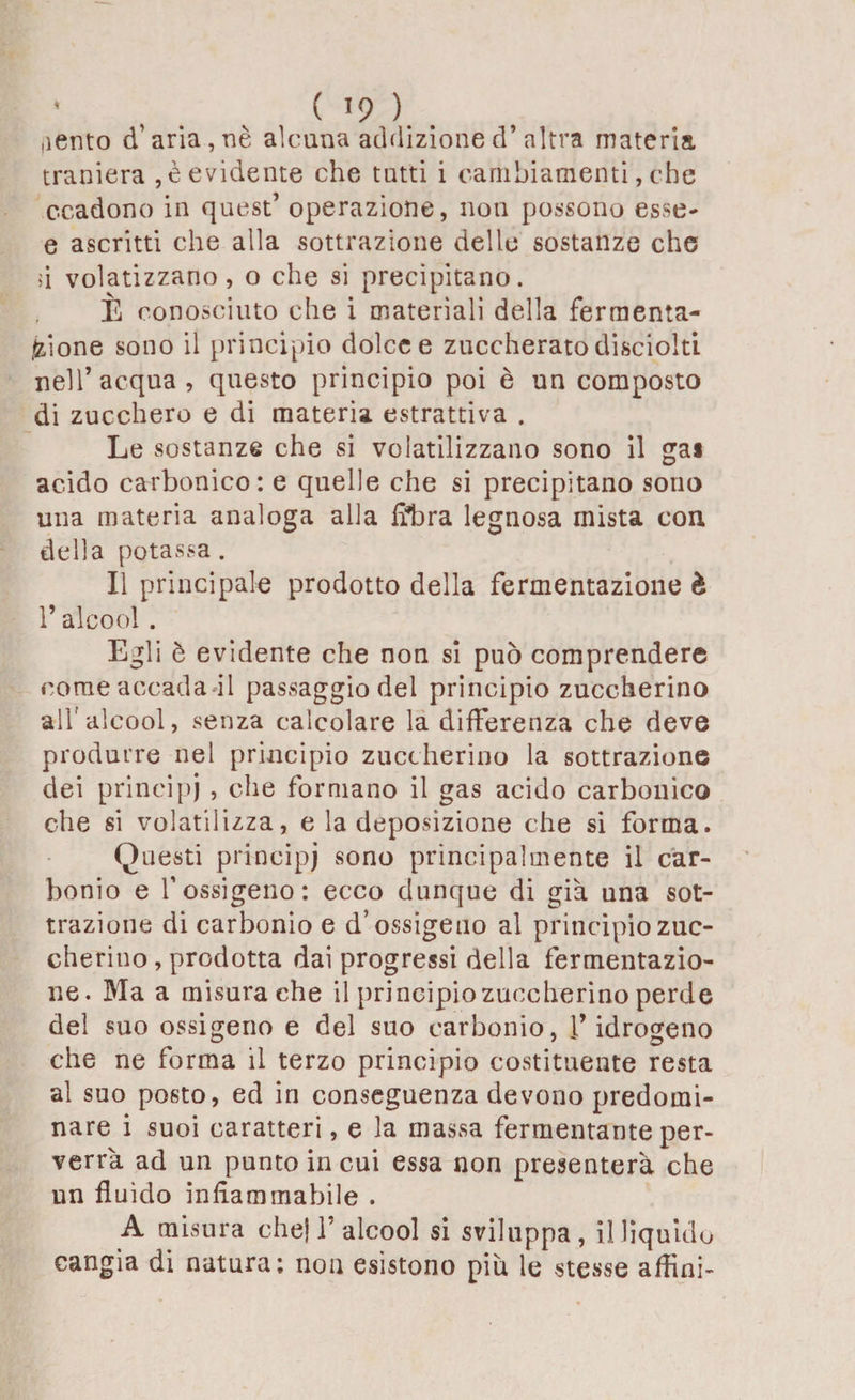 * , , ( >9 ). . ,lento d’aria,nè alcuna addizione d’altra materia traniera , è evidente che tutti i cambiamenti, che c-cadono in quest’ operazione, non possono esse- e ascritti che alla sottrazione delle sostanze che si volatizzano, o che si precipitano. È conosciuto che i materiali della fermenta¬ zione sono il principio dolce e zuccherato disciolti nell’ acqua , questo principio poi è un composto di zucchero e di materia estrattiva . Le sostanze che si volatilizzano sono il gai acido carbonico: e quelle che si precipitano sono una materia analoga alla fibra legnosa mista con della potassa. Il principale prodotto della fermentazione è l’alcool . Egli è evidente che non si può comprendere come accada-il passaggio del principio zuccherino all'alcool, senza calcolare la differenza che deve produrre nel principio zuccherino la sottrazione dei principi , che formano il gas acido carbonico che si volatilizza, e la deposizione che si forma. Questi principi sono principalmente il car¬ bonio e l’ossigeno: ecco dunque di già una sot¬ trazione di carbonio e d’ossigeno al principio zuc¬ cherino , prodotta dai progressi della fermentazio¬ ne. Ma a misura che il principiozuccherino perde del suo ossigeno e del suo carbonio, l’idrogeno che ne forma il terzo principio costituente resta al suo posto, ed in conseguenza devono predomi¬ nare i suoi caratteri, e la massa fermentante per¬ verrà ad un punto in cui essa non presenterà che un fluido infiammabile . A misura che! 1’alcool si sviluppa, illiquido cangia di natura; non esistono più le stesse affini-