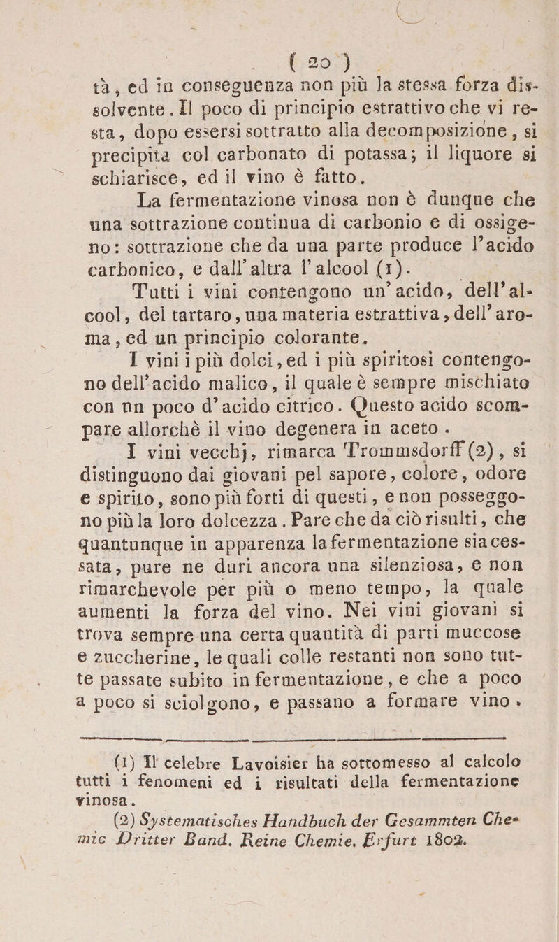 ( 20 ) ta, cd in conseguenza non più la stessa forza dis¬ solvente. II poco di principio estrattivo che vi re¬ sta, dopo essersi sottratto alla decomposizione , si precipita col carbonato di potassa; il liquore si schiarisce, ed il vino è fatto. La fermentazione vinosa non è dunque che una sottrazione continua di carbonio e di ossige¬ no: sottrazione che da una parte produce l’acido carbonico, e dall’altra l’alcool (i). Tutti i vini contengono un’acido, dell’al¬ cool , del tartaro, una materia estrattiva, dell’ aro¬ ma , ed un principio colorante. I vini i più dolci, ed i più spiritosi contengo¬ no dell’acido malico, il quale è sempre mischiato con nn poco d’acido citrico. Questo acido scom¬ pare allorché il vino degenera in aceto . I vini vecchj, rimarca TrommsdorfF(2) , si distinguono dai giovani pel sapore, colore, odore e spirito, sono più forti di questi, e non posseggo¬ no più la loro dolcezza . Pare che da ciò risulti, che quantunque in apparenza la fermentazione sia ces¬ sata, pure ne duri ancora una silenziosa, e non rimarchevole per più o meno tempo, la quale aumenti la forza del vino. Nei vini giovani si trova sempre una certa quantità di parti muccose e zuccherine, le quali colle restanti non sono tut¬ te passate subito in fermentazione, e che a poco a poco si sciolgono, e passano a formare vino . (1) Il celebre Lavoisier ha sottomesso al calcolo tutti i fenomeni ed i risultati della fermentazione vinosa. (2) Systejjiatlsch.es Handbuch der Gesammten Che*