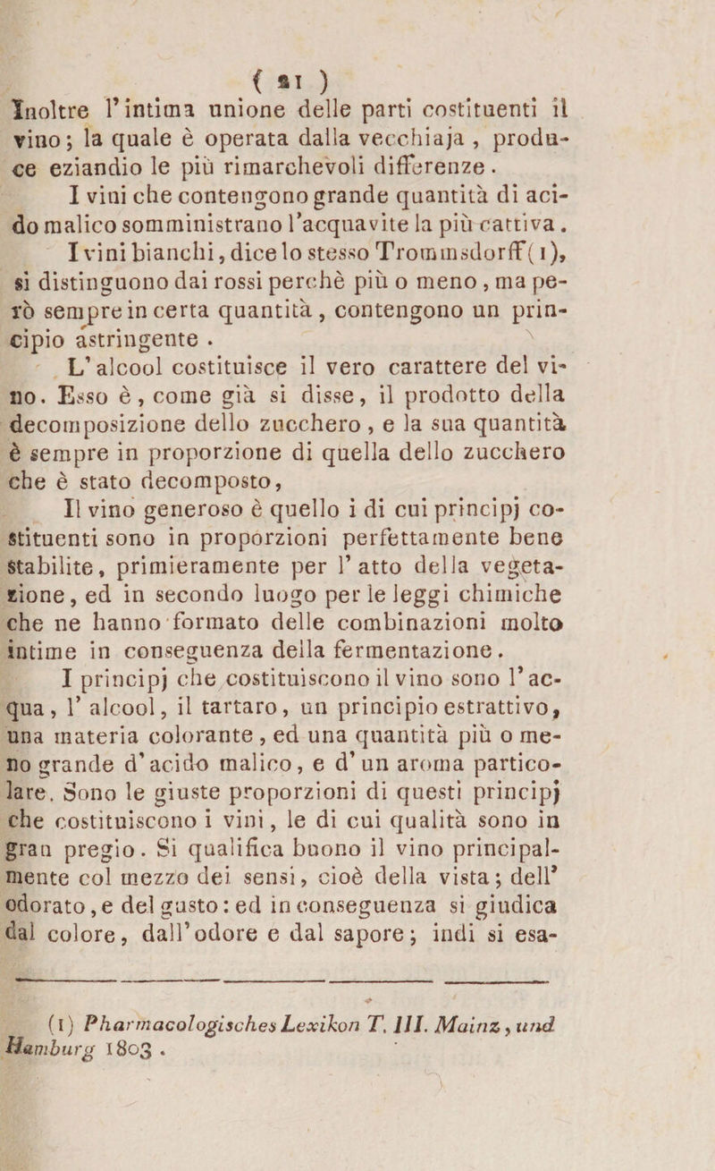 Inoltre l’intima unione delle parti costituenti il vino; la quale è operata dalla vecchiaia , produ¬ ce eziandio le più rimarchevoli differenze. I vini che contengono grande quantità di aci¬ do malico somministrano l’acquavite la più cattiva. I vini bianchi, dice lo stesso Trommsdorff( i), si distinguono dai rossi perchè più o meno , ma pe¬ rò sempre in certa quantità, contengono un prin¬ cipio astringente . L’alcool costituisce il vero carattere del vi¬ no. Esso è, come già si disse, il prodotto della decomposizione dello zucchero , e la sua quantità è sempre in proporzione di quella dello zucchero che è stato decomposto, II vino generoso è quello i di cui principi co¬ stituenti sono in proporzioni perfettamente bene stabilite, primieramente per l’atto della vegeta¬ zione, ed in secondo luogo per le leggi chimiche che ne hanno formato delle combinazioni molto intime in conseguenza della fermentazione . I principi che costituiscono il vino sono l’ac¬ qua, 1’ alcool, il tartaro, un principio estrattivo, una materia colorante , ed una quantità più o me¬ no grande d’acido malico, e d’ un aroma partico¬ lare. Sono le giuste proporzioni di questi principi che costituiscono i vini, le di cui qualità sono in gran pregio. Si qualifica buono il vino principal¬ mente col mezzo dei sensi, cioè della vista; dell* odorato, e del gusto : ed inconseguenza si giudica dal colore, dall’odore e dal sapore; indi si esa- (i) Pharmacologischea Lcxikon T. HI. Maitiz, und