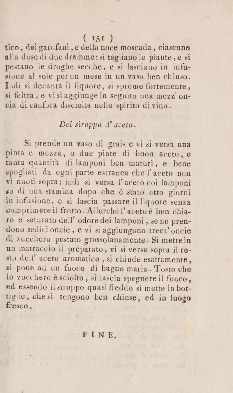 ( '5« ) tico, dei garofani, e della noce moscada , ciascuno alla dose di due dramme : si tagliano le piante, e si pestano le droghe secche, e si lasciano in infu¬ sione al .sole per un tnese in un vaso ben chiuso. Indi si decanta il liquore, si spreme fortemente, si feltra, e vi si aggiunge in seguito una mezz’on¬ cia di canfora disciolta nello spirito divino. Del siroppo d'aceto. Si prende un vaso di grais e vi si versa una pinta e mezza, o due piote di buon aceto, e tanta quantità di lamponi ben maturi, e bene spogliati da ogni parte estranea che faceto non vi nuoti sopra; indi si versa faceto coi lamponi su di una stamina dopo che è stato otto giorni in infusione, e si lascia passare il liquore senza comprimerei! frutto. Allorché f aceto è ben chia¬ ro e saturato dell’odore dei lamponi, se ne pren¬ dono sedici oncie, e vi si aggiungono trent’oncie di zucchero pestato grossolanamente. Si mette in un matraccio il preparato, vi si versa sopra il re* sto dell’ aceto aromatico , si chiude esattamente , si pone ad un fuoco di bagno maria. Tosto che lo zucchero è sciolto, si lascia spegnereil fuoco, ed essendo il siroppo quasi freddo si mette in bot¬ tiglie, diesi tengono ben chiuse, ed in luogo fresco.