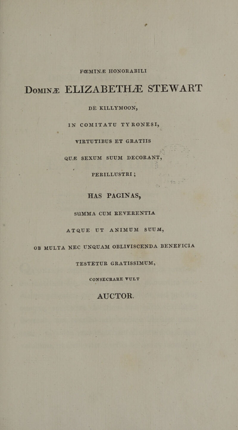 FtEMINJ: HONORABILI Dominae ELIZABETH^E STEWART DE K1LLYMOON, IN COMITATU TYRONESI, VIRTUTIBUS ET GRATIIS ...v qua: sexum suum decorant, ' • - PERILLUSTRI ; HAS PAGINAS, SUMMA cum reverentia atque ut animum suum, OB MULTA NEC UNQUAM OBLIVISCENDA BENEFICIA TESTETUR GRATISSIMUM, CONSECRARE VULT AUCTOR.