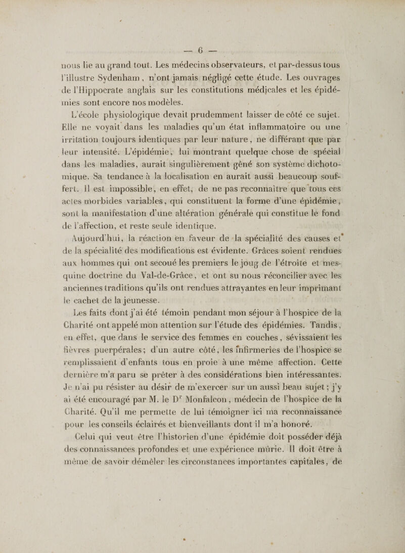 nous lie au grand tout. Les médecins observateurs, et par-dessus tous l’illustre Sydenham, n’ont jamais négligé cette étude. Les ouvrages de l’Hippocrate anglais sur les constitutions médicales et les épidé¬ mies sont encore nos modèles. L’école physiologique devait prudemment laisser de côté ce sujet. Elle ne voyait dans les maladies qu’un état inflammatoire ou une irritation toujours identiques par leur nature, ne différant que par leur intensité. L’épidémie, lui montrant quelque chose de spécial dans les maladies, aurait singulièrement gêné son système dichoto¬ mique. Sa tendance à Sa localisation en aurait aussi beaucoup souf¬ fert. il est impossible, en effet, de ne pas reconnaître que tous ces actes morbides variables, qui constituent la forme d’une épidémie, sont la manifestation d’une altération générale qui constitue le fond de l’affection, et reste seule identique. Aujourd’hui, la réaction en faveur de la spécialité des causes et* de la spécialité des modifications est évidente. Grâces soient rendues aux hommes qui ont secoué les premiers le joug de l’étroite et mes¬ quine doctrine du Val-de-Grâce, et ont su nous réconcilier avec les anciennes traditions qu’ils ont rendues attrayantes en leur imprimant le cachet de la jeunesse. Les faits dont j’ai été témoin pendant mon séjour à l’hospice de la Charité ont appelé mon attention sur l’étude des épidémies. Tandis, en effet, que dans le service des femmes en couches, sévissaient les fièvres puerpérales; d’un autre côté, les fnfirmeries de l’hospice se remplissaient d’enfants tous en proie à une même affection. Cette dernière m’a paru se prêter à des considérations bien intéressantes. Je n’ai pu résister au désir de m’exercer sur un aussi beau sujet ; j’y ai été encouragé par M. le D1 Monfalcon, médecin de l’hospice de la Charité. Qu’il me permette de lui témoigner ici ma reconnaissance pour les conseils éclairés et bienveillants dont il m’a honoré. Celui qui veut être l’historien d’une épidémie doit posséder déjà des connaissances profondes et une expérience mûrie. 11 doit être à même de savoir démêler les circonstances importantes capitales, de