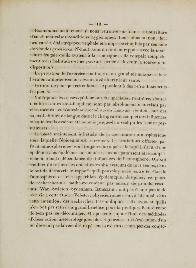 Examinons maintenant si nous retrouverons dans la nourriture d’aussi mauvaises conditions hygiéniques. Leur alimentation, fort peu variée, était trop peu végétale et composée cinq fois par semaine de viandes grossières. N’étant point du tout en rapport avec la nour¬ riture frugale qu'ils avaient à la campagne, elle rompait complète¬ ment leurs habitudes et ne pouvait tarder à devenir la source d'in¬ dispositions. La privation de l’exercice continuel et au grand air auxquels ils se livraient antérieurement devait aussi altérer leur santé. Je dirai de plus que ces enfants s’exposaient à des refroidissements fréquents. Voilà pour les causes qui leur ont été spéciales. Peut-être, dans le nombre, en existe-t-il qui ne sont pas absolument mauvaises par elles-mêmes, et n’auraient amené aucun mauvais résultat chez des sujets habitués de longue date ; le changement complet des influences auxquelles ils avaient été soumis jusque-là a seul pu les rendre per¬ nicieuses. Je passe maintenant à l’étude de la constitution atmosphérique sous laquelle l’épidémie est survenue. Les variations offertes par l'état atmosphérique sont toujours invoquées lorsqu’il, s’agit d’une épidémie ; les épidémies saisonnières surtout paraissent être complè¬ tement sous la dépendance des influences de l’atmosphère. On sait combien de recherches ont faites les observateurs de tous temps, dans le but de découvrir le rapport qu’il pouvait y avoir entre tel état de l’atmosphère et telle apparition épidémique. Jusqu’ici, ce genre de recherches n’a malheureusement pas amené de grands résul¬ tats. Wan Swieten, Sydenham, Ramazzini, ont passé une partie de leur vie à cette étude; Vebster, physicien américain, a fait aussi, dans cette intention, des recherches très-multipliées. Ils avouent qu’ils n’en ont pas retiré un grand bénéfice pour la pratique. Peut-être ne doit-on pas se décourager. On possède aujourd'hui des méthodes d’observation météorologiques plus rigoureuses : «L’exécution d’un tel dessein, par la voie des expériences exactes et non par des conjec-