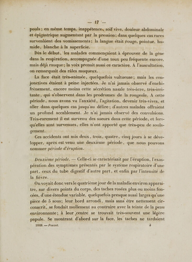 pouls ; en même temps, inappétence., soif vive, douleur abdominale et épigastrique augmentant par la pression; dans quelques cas rares survenaient des vomissements ; la langue était rouge, pointue, hu¬ mide, blanche à la superficie. Dès le début, les malades commençaient à éprouver de la gène dans la respiration, accompagnée d’une toux peu fréquente encore, mais déjà rauque; la voix prenait aussi ce caractère. À l’auscultation, on remarquait des râles muqueux. La face était très-animée, quelquefois vultueuse; mais les con¬ jonctives étaient à peine injectées. Je n’ai jamais observé d’enchi- frènement, encore moins cette sécrétion nasale très-âcre, très-irri¬ tante, qui s’observent dans les prodromes de la rougeole. À cette période, nous avons vu l’anxiété, l’agitation, devenir très-vives, et aller dans quelques cas jusqu’au délire ; d’autres malades offraient un profond accablement. Je n’ai jamais observé des convulsions. Très-rarement il est survenu des sueurs dans cette période, et lors¬ qu’elles sont survenues, elles n’ont apporté que très-peu de soula¬ gement. Ces accidents ont mis deux, trois, quatre, cinq jours à se déve¬ lopper, après est venu une deuxième période, que nous pouvons nommer période d’éruption. Deuxième période. — Celle-ci se caractérisait par l’éruption, l’exas¬ pération des symptômes présentés par le système respiratoire d’une part, ceux du tube digestif d’autre part, et enfin par l’intensité de la fièvre. On voyait donc vers le quatrième jour de la maladie environ apparaî¬ tre, sur divers points du corps, des taches rosées plus ou moins fon¬ cées, d’une étendue variable, quelquefois presque aussi larges qu’une pièce de 5 sous; leur bord arrondi, mais sans être nettement cir¬ conscrit, se fondait mollement au contraire avec la teinte de la peau environnante ; à leur ^centre se trouvait très-souvent une légère papule. Se montrant d’abord sur la face, les taches ne tardaient 1848. — Pouzet. 3