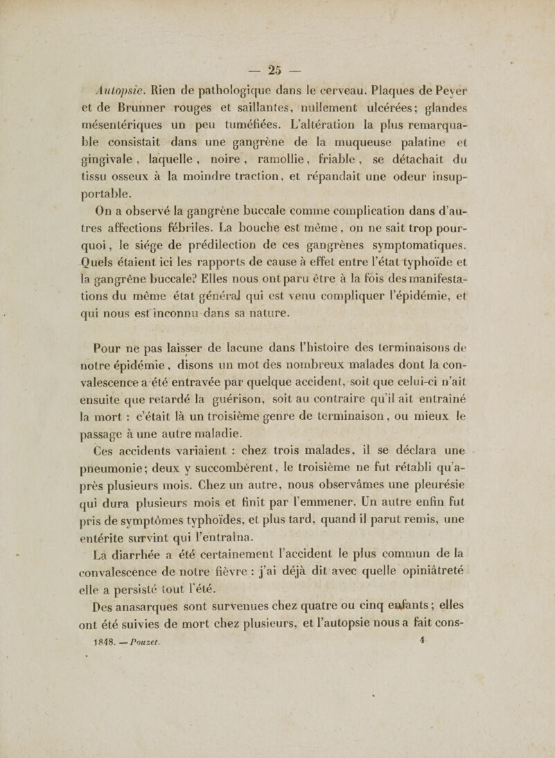 Autopsie. Rien de pathologique dans le cerveau. Plaques de Pever et de Brunner rouges et saillantes, nullement ulcérées; glandes mésentériques un peu tuméfiées. L’altération la plus remarqua¬ ble consistait dans une gangrène de la muqueuse palatine et gingivale , laquelle , noire , ramollie, friable , se détachait du tissu osseux à la moindre traction, et répandait une odeur insup¬ portable. On a observé la gangrène buccale comme complication dans d’au¬ tres affections fébriles. La bouche est même, on ne sait trop pour¬ quoi , le siège de prédilection de ces gangrènes symptomatiques. Quels étaient ici les rapports de cause à effet entre l’état typhoïde et la gangrène buccale? Elles nous ont paru être à la fois des manifesta¬ tions du même état générai qui est venu compliquer l’épidémie, et qui nous est inconnu dans sa nature. Pour në pas laisser de lacune dans l’histoire des terminaisons de notre épidémie , disons un mot des nombreux malades dont la con¬ valescence a été entravée par quelque accident, soit que celui-ci n’ait ensuite que retardé la guérison, soit au contraire qu’il ait entraîné la mort : c’était là un troisième genre de terminaison, ou mieux le passage à une autre maladie. Ces accidents variaient : chez trois malades, il se déclara une pneumonie; deux y succombèrent, le troisième ne fut rétabli qu’a- près plusieurs mois. Chez un autre, nous observâmes une pleurésie qui dura plusieurs mois et finit par l’emmener. Un autre enfin fut pris de symptômes typhoïdes, et plus tard, quand il parut remis, une entérite survint qui l’entraîna. La diarrhée a été certainement f accident le plus commun de la convalescence de notre fièvre : j’ai déjà dit avec quelle opiniâtreté elle a persisté tout l’été. Des anasarques sont survenues chez quatre ou cinq enfants ; elles ont été suivies de mort chez plusieurs, et l’autopsie nous a fait cons- 4 1848. — Pouzet.