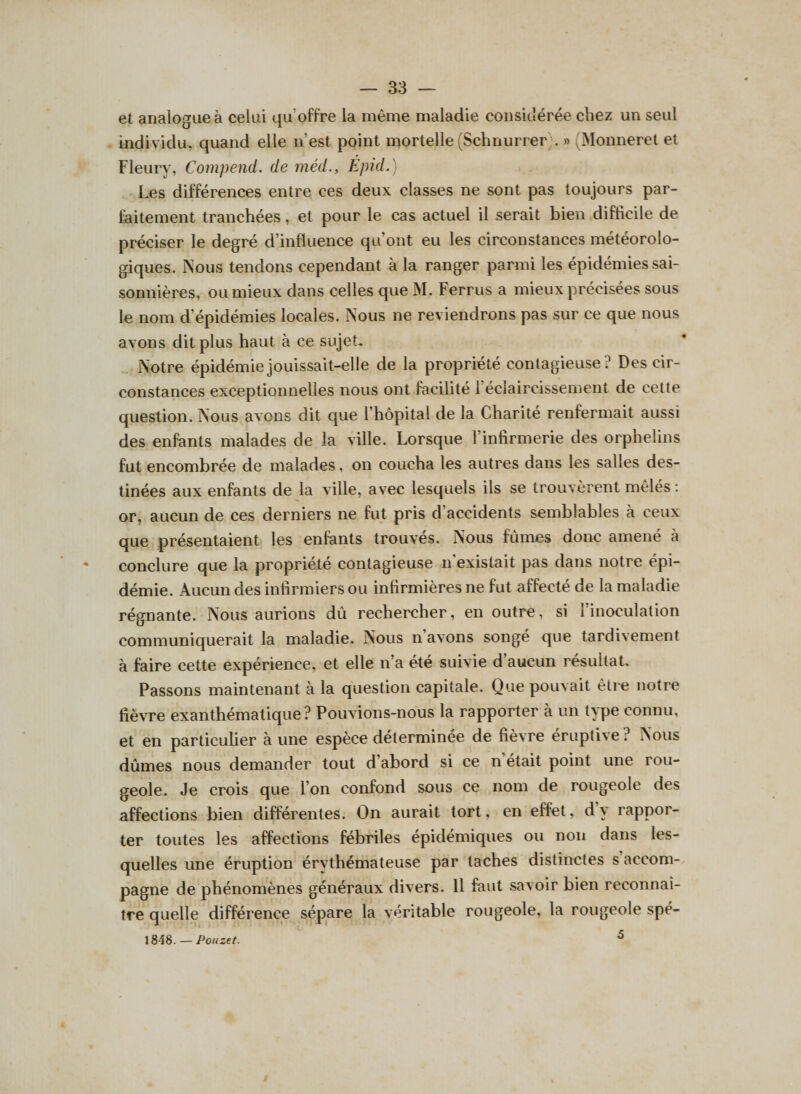 et analogue à celui qu’offre la même maladie considérée chez un seul individu, quand elle n’est point mortelle (Schnurrer . » (Monneret et Fleury, Compend. de méd., Èpid. ) Les différences entre ces deux classes ne sont pas toujours par¬ faitement tranchées, et pour le cas actuel il serait bien difficile de préciser le degré d’influence qu’ont eu les circonstances météorolo¬ giques. Nous tendons cependant à la ranger parmi les épidémies sai¬ sonnières, ou mieux dans celles que M. Ferrus a mieux précisées sous le nom d’épidémies locales. Nous ne reviendrons pas sur ce que nous avons dit plus haut à ce sujet. Notre épidémie jouissait-elle de la propriété contagieuse? Des cir¬ constances exceptionnelles nous ont facilité 1 éclaircissement de cette question. Nous avons dit que l’hôpital de la Charité renfermait aussi des enfants malades de la ville. Lorsque l'infirmerie des orphelins fut encombrée de malades, on coucha les autres dans les salles des¬ tinées aux enfants de la ville, avec lesquels ils se trouvèrent mêlés : or, aucun de ces derniers ne fut pris d’accidents semblables à ceux que présentaient les enfants trouvés. Nous fûmes donc amené à * conclure que la propriété contagieuse n existait pas dans notre épi¬ démie. Aucun des infirmiers ou infirmières ne fut affecté de la maladie régnante. Nous aurions dû rechercher, en outre, si l’inoculation communiquerait la maladie. Nous n avons songe que tardivement à faire cette expérience, et elle n’a été suivie d'aucun résultat. Passons maintenant à la question capitale. Que pouvait être notre fièvre exanthématique? Pouvions-nous la rapporter à un Qpe connu, et en particulier aune espèce déterminée de fièvre éruptive? Nous dûmes nous demander tout d abord si ce n était point une rou¬ geole. Je crois que l’on confond sous ce nom de rougeole des affections bien différentes. On aurait tort, en effet, dv rappor¬ ter toutes les affections fébriles épidémiques ou non dans les¬ quelles une éruption érythémateuse par taches distinctes s accom¬ pagne de phénomènes généraux divers. Il faut savoir bien reconnaî¬ tre quelle différence sépare la véritable rougeole, la rougeole spé- 1848. — Pouzet. **