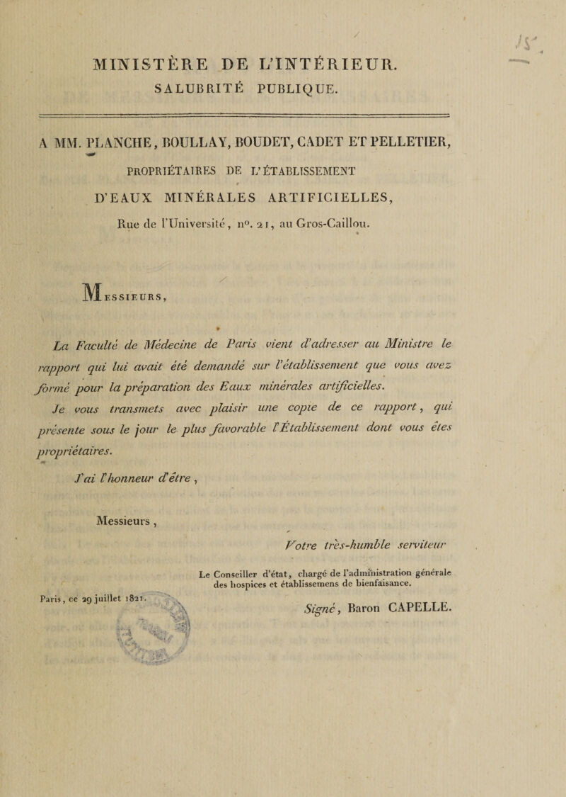 / MINISTÈRE DE L’INTÉRIEUR. S A LUB RI T É PUBLIQUE. A MM. PLANCHE, BOULLAY, BOUDET, CADET ET PELLETIER, PROPRIÉTAIRES DE L’ÉTABLISSEMENT # D’EAUX MINÉRALES ARTIFICIELLES, Rue de l’Université, n°. 21, au Gros-Caillou. « M ES SIEURS, » La Faculté de Médecine de Paris vient cVadresser cul Ministre le rapport qui lui avait été demandé sur Vétablissement que vous avez formé pour la préparation des Eaux minérales artificielles. Je vous transmets avec plaisir une copie de ce rapport, qui présente sous le jour le plus favorable /’Établissement dont vous êtes propriétaires. J'ai l'honneur d'être, Messieurs , Votre très-humble serviteur Paris, ce 29 juillet 1821. Le Conseiller d’état, chargé de l’administration générale des hospices et établissemens de bienfaisance.