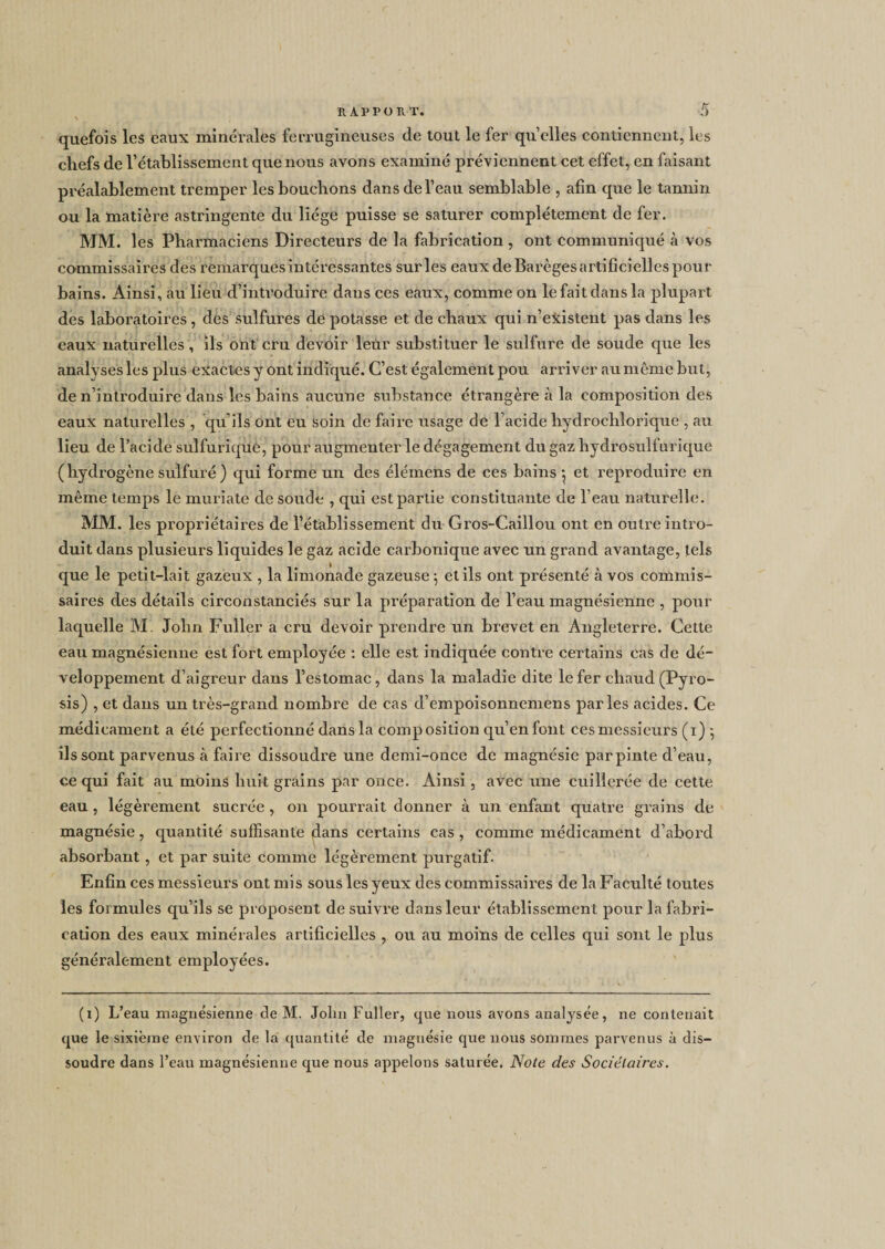 quefois les eaux minérales ferrugineuses de tout le fer quelles contiennent, les chefs de l’établissement que nous avons examiné préviennent cet effet, en faisant préalablement tremper les bouchons dans de l’eau semblable , afin que le tannin ou la matière astringente du liège puisse se saturer complètement de fer. MM. les Pharmaciens Directeurs de la fabrication , ont communiqué à vos commissaires des remarques intéressantes sur les eaux de Barèges artificielles pour bains. Ainsi, au lieu d’introduire dans ces eaux, comme on le fait dans la plupart des laboratoires, des sulfures de potasse et de chaux qui n’existent pas dans les eaux naturelles , ils ont cru devoir leur substituer le sulfure de soude que les analyses les plus exactes y ont indiqué. C’est également pou arriver au môme but, de n’introduire dans les bains aucune substance étrangère à la composition des eaux naturelles , qu’ils ont eu soin de faire usage de l’acide hyclrochlorique , au lieu de l’acide sulfurique, pour augmenter le dégagement du gaz hydrosulfurique ( hydrogène sulfuré ) qui forme un des éléinens de ces bains 5 et reproduire en même temps le muriaté de soude , qui est partie constituante de l’eau naturelle. MM. les propriétaires de l’établissement du Gros-Caillou ont en outre intro¬ duit dans plusieurs liquides le gaz acide carbonique avec un grand avantage, tels que le petit-lait gazeux , la limonade gazeuse -, et ils ont présenté à vos commis¬ saires des détails circonstanciés sur la préparation de l’eau magnésienne , pour laquelle M. John Fuller a cru devoir prendre un brevet en Angleterre. Cette eau magnésienne est fort employée : elle est indiquée contre certains cas de dé¬ veloppement d’aigreur dans l’estomac, dans la maladie dite le fer chaud (Pyro¬ sis) , et dans un très-grand nombre de cas d’empoisonnemens parles acides. Ce médicament a été perfectionné dans la composition qu’enfont ces messieurs (1) 5 ils sont parvenus à faire dissoudre une demi-once de magnésie par pinte d’eau, ce qui fait au moins huit grains par once. Ainsi , avec une cuillerée de cette eau , légèrement sucrée , on pourrait donner à un enfant quatre grains de magnésie, quantité suffisante (dans certains cas , comme médicament d’abord absorbant, et par suite comme légèrement purgatif. Enfin ces messieurs ont mis sous les yeux des commissaires de la Faculté toutes les formules qu’ils se proposent de suivre dans leur établissement pour la fabri¬ cation des eaux minérales artificielles , ou au moins de celles qui sont le plus généralement employées. (1) L’eau magnésienne de M. John Fuller, que nous avons analysée, ne contenait que le sixième environ de la quantité de magnésie que nous sommes parvenus à dis¬ soudre dans l’eau magnésienne que nous appelons saturée. Note des Sociétaires.