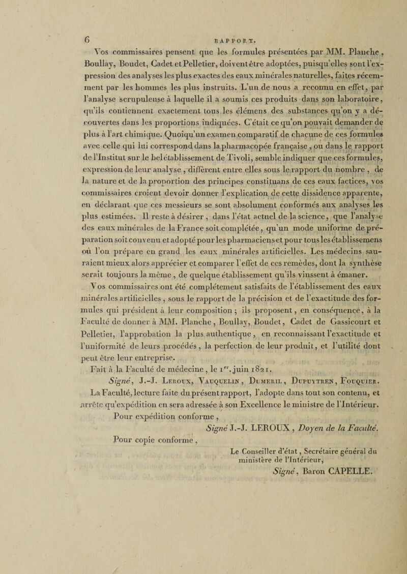 Vos commissaires pensent que les formules présentées par MM. Planche , Boullay, Boudet, Cadet etPellelier, doiventêtre adoptées, puisqu’elles sont l’ex¬ pression des analyses les plus exactes des eaux minérales naturelles, faites récem¬ ment par les hommes les plus instruits. L’un de nous a reconnu en effet, par l’analyse scrupuleuse à laquelle il a soumis ces produits dans son laboratoire, qu’ils contiennent exactement tous les élémens des substances qu’on y a dé¬ couvertes dans les proportions indiquées. C’était ce qu’on pouvait demander de plus à l’art chimique. Quoiqu’un examen comparatif de chacune de ces formules avec celle qui lui correspond dans la pharmacopée française , ou dans le rapport de l’Institut sur le belétablissement de Tivoli, semble indiquer que ces formules, expression de leur analyse ,diffèrent entre elles sous le rapport du nombre , de la nature et de la proportion des principes constituans de ces eaux factices, vos commissaires croient devoir donner l’explication de cette dissidence apparente, en déclarant que ces messieurs se sont absolument conformés aux analyses les plus estimées. Il reste à désirer , dans l’état actuel de la science, que l’analyse des eaux minérales de la France soit complétée, qu’un mode uniforme de pré¬ paration soit convenu et adopté pour les pharmaciens et pour tous les établissemens où l’on prépare en grand les eaux minérales artificielles. Les médecins sau¬ raient mieux alors apprécier et comparer l’effet de ces remèdes, dont la synthèse serait toujours la même , de quelque établissement qu’ils vinssent à émaner. V os commissaires ont été complètement satisfaits de l’établissement des eaux minérales artificielles , sous le rapport de la précision et de l’exactitude des for¬ mules qui président à leur composition; ils proposent, en conséquence, à la Faculté de donner à MM. Planche, Boullay, Boudet, Cadet de Gassicourt et Pelletiei, l’approbation la plus authentique , en reconnaissant l’exactitude et l’uniformité de leurs procédés, la perfection de leur produit, et l’utilité dont peut être leur entreprise. Fait à la Faculté de médecine , le Ier. juin 1821. Signé, J.-J. Leroux, Vauquelin , Dumeril , Dupuvtren, Fouquier. La Faculté, lecture faite du présent rapport, l’adopte dans tout son contenu, et arrête qu’expédition en sera adressée à son Excellence le ministre de l’Intérieur. Pour expédition conforme , Signé .T.-J. LEROUX , Doyen de la Faculté. Pour copie conforme, Le Conseiller d’état, Secrétaire général du ministère de l’Intérieur,