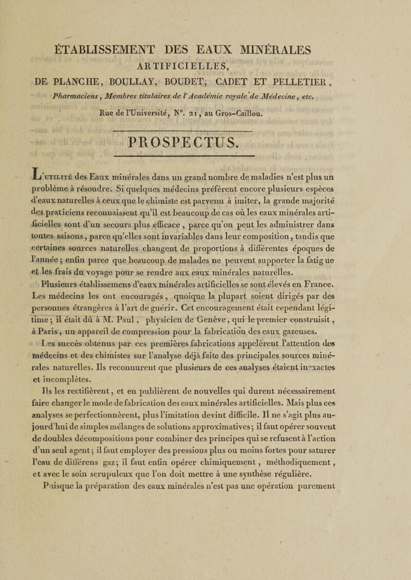ÉTABLISSEMENT DES EAUX MINÉRALES ARTIFICIELLES, DE PLANCHE, BOULLAY, BOUDET, CADET ET PELLETIER, Pharmaciens , Membres titulaires de VAcadémie royale de Médecine, etc. Rue de l’Université, N°. 21, au Gros-Caillou. PROSPECTUS. Jj’utilité des Eaux minérales dans un grand nombre de maladies n’est plus un problème à résoudre. Si quelques médecins préfèrent encore plusieurs espèces d’eaux naturelles à ceux que le chimiste est parvenu à imiter, la grande majorité des praticiens reconnaissent qu’il est beaucoup de cas où les eaux minérales arti¬ ficielles sont d’un secours plus efficace , parce qu’on peut les administrer dans toutes saisons, parce qu’elles sont invariables dans leur composition, tandis que certaines sources naturelles changent de proportions à différentes époques de l’année ; enfin parce que beaucoup de malades ne peuvent supporter la fatigue et les frais du voyage pour se rendre aux eaux minérales naturelles. Plusieurs établissemens d’eaux minérales artificielles se sont élevés en France. Les médecins les ont encouragés , quoique la plupart soient dirigés par des personnes étrangères à l’art de guérir. Cet encouragement était cependant légi¬ time ; il était dù à M. Paul, physicien de Genève, qui le premier construisit, à Paris , un appareil de compression pour la fabrication des eaux gazeuses. Les succès obtenus par ces premières fabrications appelèrent l’attention des médecins et des chimistes sur l’analyse déjà faite des principales sources miné¬ rales naturelles. Ils reconnurent que plusieurs de ces analyses étaient inexactes et incomplètes. Ils les rectifièrent, et en publièrent de nouvelles qui durent nécessairement faire changer le mode de fabrication des eaux minérales artificielles. Mais plus ces analyses se perfectionnèrent, plus l’imitation devint difficile. Il ne s’agit plus au¬ jourd’hui de simples mélanges de solutions approximatives ; il faut opérer souvent de doubles décompositions pour combiner des principes qui se refusent à l’action d’un seul agent -, il faut employer des pressions plus ou moins fortes pour saturer l’eau de différens gaz; il faut enfin opérer chimiquement, méthodiquement, et avec le soin scrupuleux que l’on doit mettre à une synthèse régulière. Puisque la préparation des eaux minérales 11’est pas une opération purement