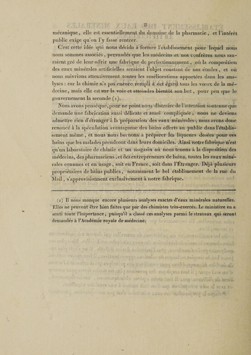 mécanique, elle est essentiellement du. domaine de la pharmacie , et l’intérêt public exige qu’on l’y fasse rentrer. C’est cette idée qui nous décida à former l’établissement pour lequel nous nous sommes associés , persuadés que les médecins et nos confrères nous sau¬ raient gré de leur offrir une fabrique de perfectionnement, où la composition des eaux minérales artificielles seraient l’objet constant de nos études , et où nous suivrions attentivement toutes les améliorations apportées dans les ana¬ lyses : car la chimie n’a pas encore rempli à cet égard tous les vœux de la mé¬ decine, mais elle est sur la voie et atteindra bientôt son but, pour peu que le gouvernement la seconde (i). Nous avons pensé que, pour ne point nous distraire de l’attention soutenue que demande une fabrication aussi délicate et aussi compliquée , nous ne devions admettre rien d’étranger à la préparation des eaux minérales ■; nous avons donc renoncé à la spéculation avantageuse des bains offerts au public dans l’établis¬ sement même , et nous nous bornons à préparer les liqueurs dosées pour ces bains que les malades prendront dans leurs domiciles. Ainsi notre fabrique n’est qu’un laboratoire de chimie et un magasin où nous tenons à la disposition des médecins, des pharmaciens , et des enti'eprcneurs de bains, toutes les eaux miné¬ rales connues et en usage, soit en France, soit dans l’Etranger. Déjà plusieurs propriétaires de bains publics , notamment le bel établissement de la rue du Mail, s’approvisionnent exclusivement à notre fabrique. (i) Il nous manque encore plusieurs analyses exactes d’eaux minérales naturelles. Elles ne peuvent être bien faites que par des chimistes très-exercés. Le ministère en a senti toute l’importance, puisqu’il a classé ces analyses parmi le stravaux qui seront demandés à l’Académie royale de médecine. non r