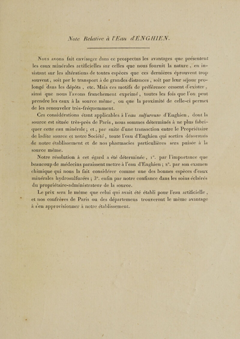 Note Relative à VEait dEN GUI EN. Nous avons fait envisager clans ce prospectas les avantages que présentent les eaux minérales artificielles sur celles que nous fournit la nature , en in¬ sistant sur les altérations de toutes espèces que ces dernières éprouvent trop souvent, soit par le transport à de grandes distances , soit par leur séjour pro¬ longé dans les dépôts , etc. Mais ces motifs de préférence cessent d’exister T ainsi que nous l’avons franchement exprimé , toutes les fois que l’on peut prendre les eaux à la source même, ou que la proximité de celle-ci permet de les renouveler très-fréquemment. Ces considérations étant applicables à Y eau sulfureuse d’Eughien, dont la source est située très-près de Paris, nous sommes déterminés à ne plus fabri¬ quer cette eau minérale ; et, par suite d’une transaction entre le Propriétaire de ladite source et notre Société , toute l’eau d’Enghien qui sortira désormais de notre établissement et de nos pharmacies particulières sera puisée à la source même. Notre résolution à cet égard a été déterminée , i°. par l’importance que beaucoup de médecins paraissent mettre à l’eau d’Enghien ; 20. par son examen chimique qui nous la fait considérer comme une des bonnes espèces d’eaux minérales hydrosulfurées 5 3°. enfin par notre confiance dans les soins éclairés du propriétaire-administrateur de la source. Le prix sera le même que celui qui avait été établi pour l’eau artificielle , et nos confrères de Paris ou des départemens trouveront le même avantage à s'en approvisionner à notre établissement.