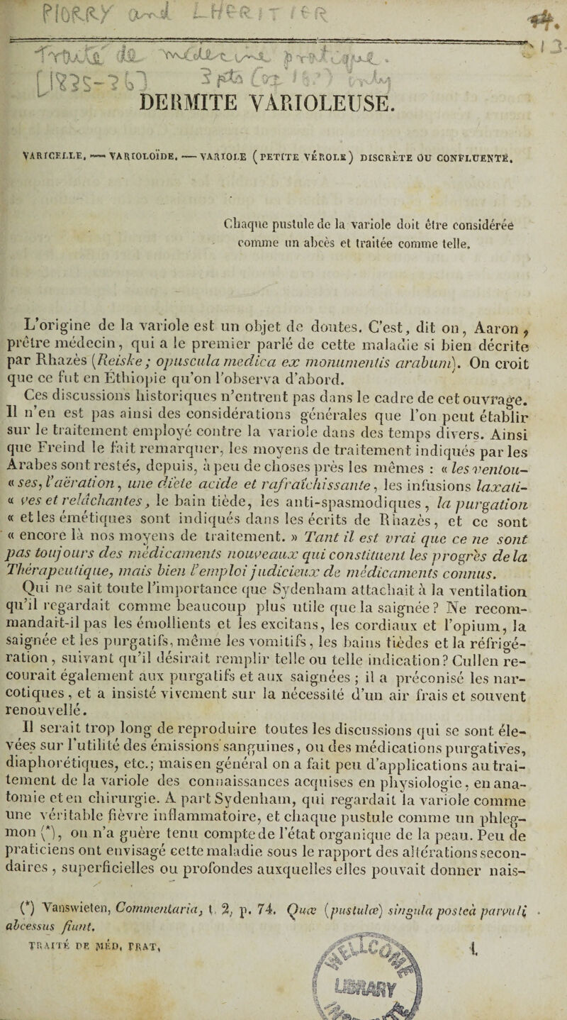 PIÛÊ-P-X 0*Jl t-HÇ-R J T -THJi' &1L. p-r*tOy*A.‘ [j^S-m 3fÆi (Viâ.’) 1 ,JM =**\ DE H MITE VARIOLEUSE. VARICELLE, — VARIOLOÏdE, •—VARIOLE ( TETITE VÉROLE) DISCRETE OU CONFLUENTE, Chaque pustule cîc la variole doit être considérée comme un abcès et traitée comme telle. L’origine de la variole est un objet de doutes. C’est, dit on, Aaron f prêtre médecin, qui a le premier parlé de cette maladie si bien décrite par Rhazès [Reiske; opuscula rnedlca ex monumentis cirabum). On croit que ce fut en Éthiopie qu’on l’observa d’abord. Ces discussions historiques n’entrent pas dans le cadre de eet ouvrage. 11 n’en est pas ainsi des considérations générales que l’on peut établir sur le traitement employé contre la variole dans des temps divers. Ainsi que Freind le fait remarquer, les moyens de traitement indiqués parles Arabes sont restés, depuis, à peu de choses près les mêmes : « lesventou- « ses, l’aération, une di'ete acide et rafraîchissante, les infusions laxali- « ves et relâchantes, le bain tiède, les anti-spasmodiques, la purgation « et les émétiques sont indiqués dans les écrits de Rhazès, et ce sont « encore là nos moyens de traitement. » Tant il est vrai que ce ne sont pas toujours des médicaments nouveaux qui constituent les progrès delà Thérapeutique, niais bien l’emploi judicieux de médicaments connus. Qui ne sait toute l’importance que Sydenham attachait à la ventilation qu’il regardait comme beaucoup plus utile que la saignée ? Ne recom¬ mandait-il pas les émollients et les excitans, les cordiaux et l’opium, la saignée et les purgatifs,même les vomitifs, les bains tièdes et la réfrigé¬ ration , suivant qu’il désirait remplir telle ou telle indication? Cullen re¬ courait également aux purgatifs et aux saignées ; il a préconisé les nar¬ cotiques , et a insiste vivement sur la nécessité d’un air frais et souvent renouvelle. ï\ serait trop long de reproduire toutes les discussions qui se sont éle¬ vées sur l’utilité des émissions'sanguines, ou des médications purgatives, diaphorétiques, etc.; mais en général on a fait peu d’applications au trai¬ tement de la variole des connaissances acquises en physiologie, en ana¬ tomie et en chirurgie. A part Sydenham, qui regardait la variole comme une véritable fièvre inflammatoire, et chaque pustule comme un phleg¬ mon (*), on n’a guère tenu compte de l’état organique de la peau. Peu de praticiens ont envisagé cette maladie sous le rapport des altérations secon¬ daires , superficielles ou profondes auxquelles elles pouvait donner nais- (*) Yanswieten, Commentaria, I. 2, p. 74. Qucc (pustules) singula posleà patvuli abcessus fiunt. !. TRAITE DR piE», TRAT,