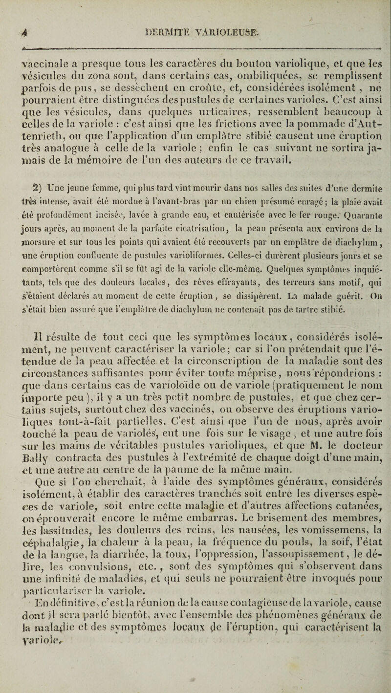 vaccinale a presque tous les caractères du bouton variolique, et que les vésicules du zona sont, dans certains cas, ombiliquées, se remplissent parfois de pus, se dessèchent en croûte, et, considérées isolément , ne pourraient être distinguées des pustules de certaines varioles. C’est ainsi que les vésicules, dans quelques urticaires, ressemblent beaucoup à celles de la variole : c’est ainsi que les frictions avec la pommade d’Aut- tenrietli, ou que l’application d’un emplâtre stibié causent une éruption très analogue à celle de la variole; enfin le cas suivant ne sortira ja¬ mais de la mémoire de l’un des auteurs de ce travail. 2) Une jeune femme, qui plus tard vint mourir dans nos salles des suites d’une dermite très intense, avait été mordue à l’avant-bras par un chien présumé enragé; la plaie avait été profondément incisée, lavée à grande eau, et cautérisée avec le fer rouge.' Quarante jours après, au moment de la parfaite cicatrisation, la peau présenta aux environs de la morsure et sur tous les points qui avaient été recouverts par un emplâtre de diachylum, une éruption confluente de pustules varioliformes. Celles-ci durèrent plusieurs jours et se comportèrent comme s’il se fût agi de la variole elle-même. Quelques symptômes inquié¬ tants, tels que des douleurs locales, des rêves effrayants, des terreurs sans motif, qui S'étalent déclarés au moment de cette éruption , se dissipèrent. La malade guérit. Ou s’était bien assuré que l’emplâtre de diachylum ne contenait pas de tartre stibié. 11 résulte de tout ceci que les-symptômes locaux, considérés isolé¬ ment, ne peuvent caractériser la variole; car si l’on prétendait que l’é¬ tendue de la peau affectée et la circonscription de la maladie sont des circonstances suffisantes pour éviter toute méprise, nous répondrions : que dans certains cas de varioloïde ou de variole (pratiquement le nom importe peu ), il y a un très petit nombre de pustules, et que chez cer¬ tains sujets, surtout chez des vaccinés, ou observe des éruptions vario¬ liques tout-à-fait partielles. C’est ainsi que l’un de nous, après avoir touché la peau de variolés, eut une fois sur le visage , et une autre fois sur les mains de véritables pustules varioliques, et que M. le docteur Baily contracta des pustules à l’extrémité de chaque doigt d’une main, et une autre au centre de la paume de la même main. Que si l’on cherchait, à l’aide des symptômes généraux, considérés isolément, à établir des caractères tranchés soit entre les diverses espè¬ ces de variole, soit entre cette maladie et d’autres affections cutanées, on éprouverait encore le même embarras. Le brisement des membres, les lassitudes, les douleurs des reins, les nausées, les vomissemens, la céphalalgie, la chaleur à la peau, la fréquence du pouls, la soif, l’état de la langue, la diarrhée, la toux, l’oppression, l’assoupissement, le dé¬ lire, les convulsions, etc., sont des symptômes qui s’observent dans une infinité de maladies, et qui seuls ne pourraient être invoqués pour particulariser la variole. Endéfinitivc, c’estlaréunion de la cause contagieuse de lavariole, cause dont il sera parlé bientôt, avec l’ensemble des phénomènes généraux de la maladie et des symptômes locaux çîe l’éruption, qui caractérisent la yariole.