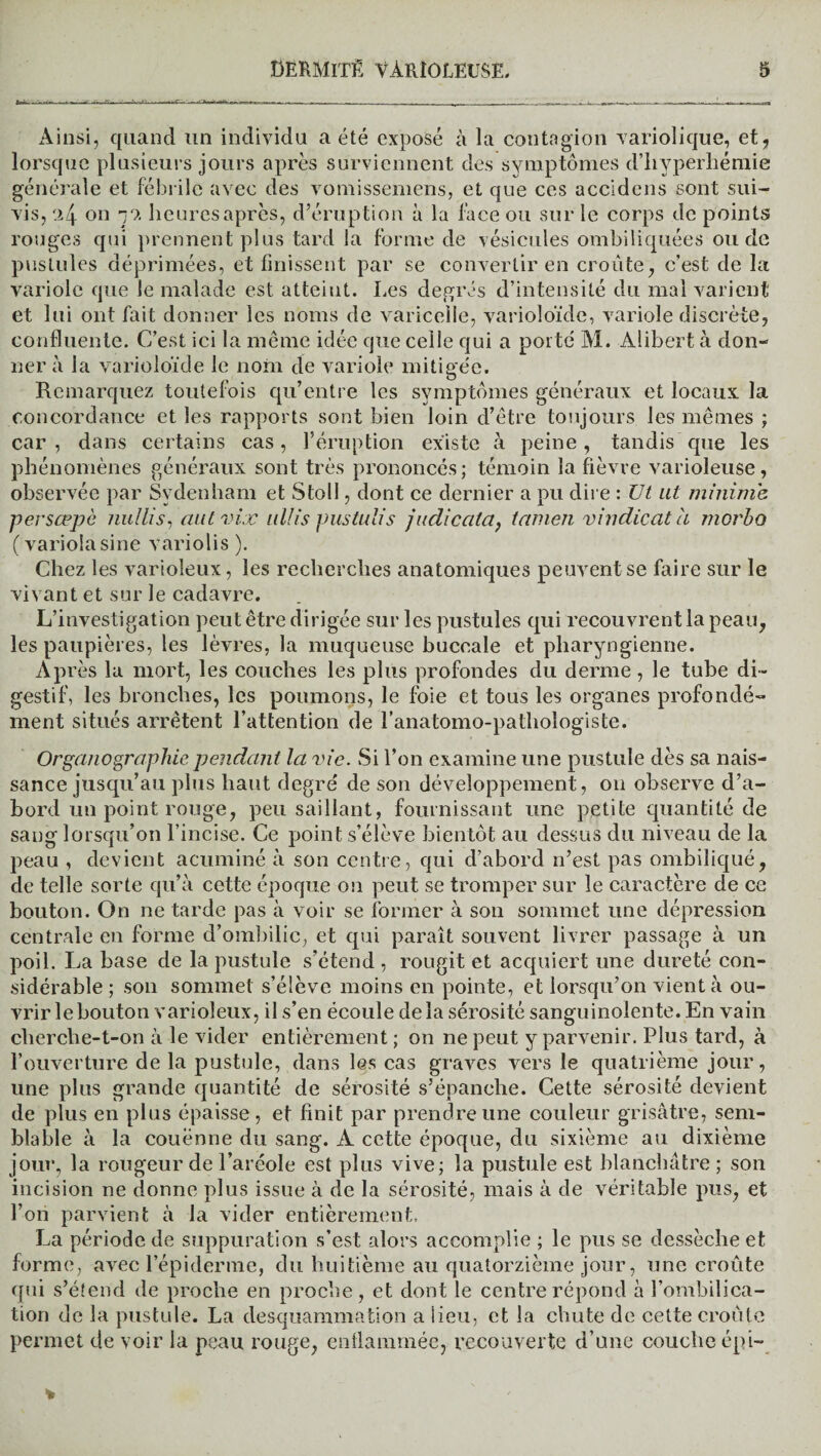 Ainsi, quand un individu a été exposé à la contagion variolique, et, lorsque plusieurs jours après surviennent des symptômes d’hyperhémie générale et fébrile avec des vomissemens, et que ces accidcns sont sui¬ vis, .>4 on yy. heures après, d’éruption à la face ou sur le corps de points rouges qui prennent plus tard la forme de vésicules ombiliquées ou de pustules déprimées, et finissent par se convertir en croûte, c’est de la variole que le malade est atteint. Les degrés d’intensité du mal varient et lui ont fait donner les noms de varicelle, varioîoïde, variole discrète, confluente. C’est ici la même idée que celle qui a por té M. Alibert à don¬ ner à la varioîoïde le nom de variole mitigée. Remarquez toutefois qu’entre les symptômes généraux et locaux la concordance et les rapports sont bien loin d’être toujours les mêmes ; car , dans certains cas, l’éruption existe à peine, tandis que les phénomènes généraux sont très prononcés; témoin la fièvre varioleuse, observée par Sydenham et Stoll, dont ce dernier a pu dire : Ut ut minime persœpè nullis, aut vix nllis pustulis judicata, tamen vindicatà morbo (variolasine variolis ). Chez les varioleux, les recherches anatomiques peuvent se faire sur le vivant et sur le cadavre. L’investigation peut être dirigée sur les pustules qui recouvrent la peau, les paupières, les lèvres, la muqueuse buccale et pharyngienne. Après la mort, les couches les plus profondes du derme , le tube di¬ gestif, les bronches, les poumons, le foie et tous les organes profondé¬ ment situés arrêtent l’attention de l’anatomo-pathologiste. Organographie pendant la vie. Si l’on examine une pustule dès sa nais¬ sance jusqu’au plus haut degré de son développement, on observe d’a¬ bord un point rouge, peu saillant, fournissant une petite quantité de sang lorsqu’on l’incise. Ce point s’élève bientôt au dessus du niveau de la peau , devient acuminé à son centre, qui d’abord n’est pas ombiliqué, de telle sorte qu’à cette époque on peut se tromper sur le caractère de ce bouton. On ne tarde pas à voir se former à son sommet une dépression centrale en forme d’ombilic, et qui paraît souvent livrer passage à un poil. La base de la pustule s’étend , rougit et acquiert une dureté con¬ sidérable ; son sommet s’élève moins en pointe, et lorsqu’on vient à ou¬ vrir le bouton varioleux, il s’en écoule de la sérosité sanguinolente. En vain cherche-t-on à le vider entièrement ; on ne peut y parvenir. Plus tard, à l’ouverture de la pustule, dans les cas graves vers le quatrième jour, une plus grande quantité de sérosité s’épanche. Cette sérosité devient de plus en plus épaisse, et finit par prendre une couleur grisâtre, sem¬ blable à la couenne du sang. À cette époque, du sixième au dixième jour, la rougeur de l’aréole est plus vive; la pustule est blanchâtre ; son incision ne donne plus issue à de la sérosité, mais à de véritable pus, et l’on parvient à la vider entièrement, La période de suppuration s’est alors accomplie ; le pus se dessèche et forme, avec l’épiderme, du huitième au quatorzième jour, une croûte qui s’étend de proche en proche, et dont le centre répond à l’ombilica- tion de la pustule. La desquammation a lieu, et la chute de cette croûte permet de voir la peau rouge, enflammée, recouverte d’une couche épi-