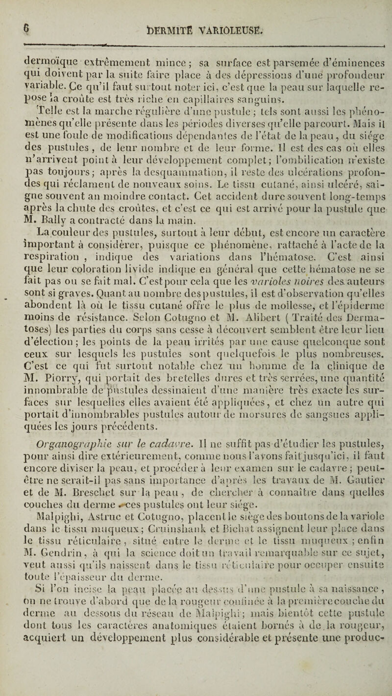 dermoïque extrêmement mince; sa surface est parsemée d’éminences qui doivent par la suite faire place à des dépressions d’une profondeur variable. Ce qu’il faut surtout noter ici, c’est que la peau sur laquelle re¬ pose ia croûte est très riche en capillaires sanguins. Telle est la marche régulière d’une pustule ; tels sont aussi les phéno¬ mènes qu’elle présente dans les périodes diverses qu’elle parcourt. Mais il est une foule de modifications dépendantes de l’état de la peau, du siège des pustules, de leur nombre et de leur forme. Il est des cas où elles n’arrivent pointa leur développement complet; i’ombilication n’existe pas toujours; après la desquammation, il reste des ulcérations profon¬ des qui réclament de nouveaux soins. Le tissu cutané, ainsi ulcéré, sai¬ gne souvent an moindre contact. Cet accident dure souvent long-temps après la chute des croûtes, et c’est ce qui est arrivé pour la pustule que M. Bally a contracté dans la main. La couleur des pustules, surtout à leur début, est encore un caractère important à considérer, puisque ce phénomène, rattaché à l’acte de la respiration , indique des variations dans l’hématose. C’est ainsi que leur coloration livide indique en général que cette hématose ne se fait pas on se fait mal. C’est pour cela que les varioles noires des. auteurs sont si graves. Quant au nombre des pustules, il est d’observation qu’elles abondent là où le tissu cutané offre le plus de mollesse, et l’épiderme moins de résistance. Selon Cotugno et M. Alibert ( Traité des Derma¬ toses) les parties du corps sans cesse à découvert semblent être leur lieu d’élection ; les points de la peau irrités par une cause quelconque sont ceux sur lesquels les pustules sont quelquefois le plus nombreuses. C’est ce qui fut surtout notable chez un homme de la clinique de M. Piorry, qui portait des bretelles dures et très serrées, une quantité innombrable de pustules dessinaient d’une manière très exacte les sur¬ faces sur lesquelles elles avaient été appliquées, et chez un autre qui portait d'innombrables pustules autourMe morsures de sangsues appli¬ quées les jours précédents. Organographie sur le cadavre. Il ne suffit pas d’étudier les pustules, pour ainsi dire extérieurement, comme nous l’avons fait'jusqu’ici, il faut encore diviser la peau, et procéder à leur examen sur le cadavre ; peut- être ne serait-il pas sans importance d’après les travaux de M. Gautier et de M. Breschet sur la peau , de chercher à connaître dans quelles couches du derme r- ecs pustules ont leur siège. Malpighi, Àstruc et Cotugno, placent le siège des boutons de la variole dans le tissu muqueux; Gruinshank et Bichat assignent leur place dans le tissu réticulaire, situé entre le derme et le tissu muqueux ; enfin M. Gendrin, à qui la science doit un travail remarquable sur ce sujet, veut aussi qu’ils naissent dans le tissu ré ticulaire pour occuper ensuite toute l’épaisseur du derme. Si l’on incise la peau placée au dessus d’une pustule à sa naissance, on ne trouve d’abord que delà rougeur confinée à la première couche du derme au dessous du réseau de Malpighi ; mais bientôt cette pustule dont tous les caractères anatomiques étaient bornés à de la rougeur, acquiert un développement plus considérable et présente une produc-