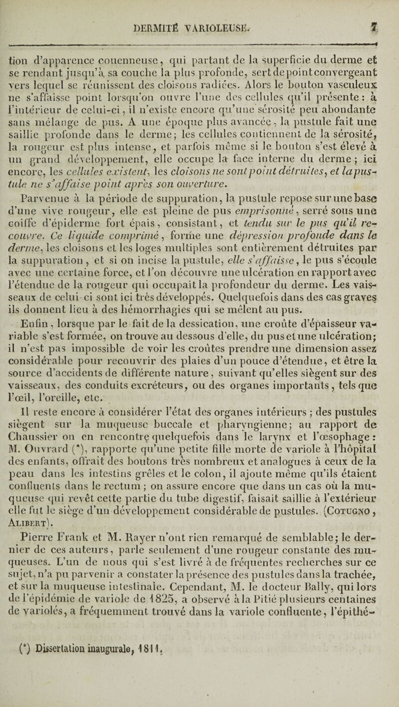 tion d’apparence couenneusc, qui partant de la superficie du derme et se rendant jusqu’à sa couche la plus profonde, sert de point convergeant vers lequel se réunissent des cloisons radiées. Alors le bouton vasculeux ne s’affaisse point lorsqu’on ouvre l’une des cellules qu’il présente: à l’intérieur de celui-ci, il n’existe encore qu’une sérosité peu abondante sans mélange de pus. A une époque plus avancée, la pustule fait une saillie profonde dans le derme; les cellules contiennent de la sérosité, la rougeur est plus intense, et parfois même si le bouton s’est élevé à un grand développement, elle occupe la face interne du derme ; ici encore, les cellules existent, les cloisons ne sont point détruites, et lapus- taie ne s’affciise point apres, son ouverture. Parvenue à la période de suppuration, la pustule repose sur une base d’une vive rougeur, elle est pleine de pus emprisonné, serré sous une coiffe d’épiderme fort épais, consistant, et tendu sur le pus quil re¬ couvre. Ce liquide comprimé, forme une dépression profonde dans le derme, les cloisons et les loges multiples sont entièrement détruites par la suppuration , et si on incise la pustule, elle s'affaisse, le pus s’écoule avec une certaine force, et l’on découvre une ulcération en rapport avec l’étendue de la rougeur qui occupait la profondeur du derme. Les vais¬ seaux de celui ci sont ici très développés. Quelquefois dans des cas grave§ ils donnent lieu à des hémorrhagies qui se mêlent au pus. Enfin, lorsque par le fait de la dessication, une croûte d’épaisseur va¬ riable s’est formée, on trouve au dessous d’elle, du pus et une ulcération; il n’est pas impossible de voir les croûtes prendre une dimension assez considérable pour recouvrir des plaies d’un pouce d’étendue, et être la source d’accidents de différente nature, suivant qu’elles siègent sur des vaisseaux, des conduits excréteurs, ou des organes importants, tels que l’œil, l’oreille, etc. Il reste encore à considérer l’état des organes intérieurs ; des pustules siègent sur la muqueuse buccale et pharyngienne; au rapport de Chaussier on en rencontre quelquefois dans le larynx et l’œsophage : M. Ouvrard (*), rapporte qu’une petite fille morte de variole à l’hôpital des enfants, offrait des boutons très nombreux et analogues à ceux de la peau dans les intestins grêles et le colon, il ajoute même qu’ils étaient confluents dans le rectum ; on assure encore que dans un cas où la mu¬ queuse qui revêt cette partie du tube digestif, faisait saillie à l’extérieur elle fut le siège d’un développement considérable de pustules. (Cotugno , Alibert). Pierre Frank et M. Rayer n’ont rien remarqué de semblable; le der¬ nier de ces auteurs, parle seulement d’une rougeur constante des mu¬ queuses. L’un de nous qui s’est livré à de fréquentes recherches sur ce sujet, n’a pu parvenir a constater la présence des pustules dans la trachée, et sur la muqueuse intestinale. Cependant, M. le docteur Bally, qui lors de l’épidémie de variole de 1825, a observé à la Pitié plusieurs centaines de variolés, a fréquemment trouvé dans la variole confluente, l’épithé- (*) Dissertation inaugurale, 1811,