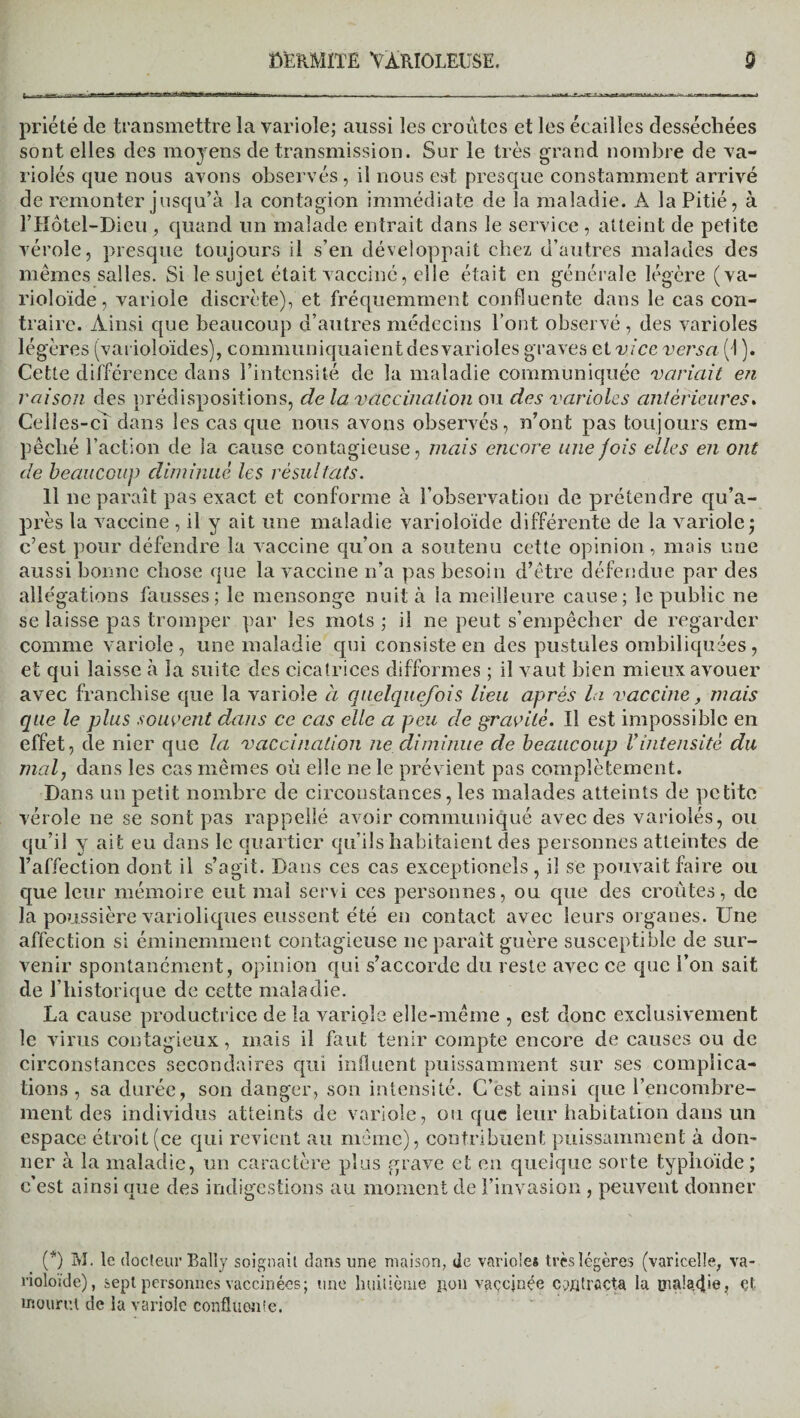 priété de transmettre la variole; aussi les croûtes et les écailles desséchées sont elles des moyens de transmission. Sur le très grand nombre de va¬ riolés que nous avons observés , il nous est presque constamment arrivé de remonter jusqu’à la contagion immédiate de la maladie. À la Pitié, à l’Hôtel-Dieu , quand un malade entrait dans le service , atteint de petite vérole, presque toujours il s’en développait chez d’autres malades des mêmes salles. Si le sujet était vacciné, elle était en générale légère (va- rioloïde, variole discrète), et fréquemment confluente dans le cas con¬ traire. Ainsi que beaucoup d’autres médecins l’ont observé , des varioles légères (varioloïdes), communiquaient des varioles graves et vice versa (1 ). Cette différence dans l’intensité de la maladie communiquée variait en raison des prédispositions, de la vaccination ou des varioles antérieures. Celles-ci dans les cas que nous avons observés, n’ont pas toujours em¬ pêché l’action de la cause contagieuse, mais encore une jois elles en ont de beaucoup diminué les résultats. 11 ne paraît pas exact et conforme à l’observation de prétendre qu’a- près la vaccine , il y ait une maladie varioîoïde différente de la variole; c’est pour défendre la vaccine qu’on a soutenu cette opinion, mais une aussi bonne chose que la vaccine n’a pas besoin d’être défendue par des allégations fausses; le mensonge nuit à la meilleure cause; le public ne se laisse pas tromper par les mots ; il ne peut s’empêcher de regarder comme variole, une maladie qui consiste en des pustules ombiliquées, et qui laisse à la suite des cicatrices difformes ; il vaut bien mieux avouer avec franchise que la variole à quelquefois lieu après la vaccine, mais que le plus souvent dans ce cas elle a peu de gravité. Il est impossible en effet, de nier que la vaccination ne diminue de beaucoup Vintensité du mal, dans les cas mêmes où elle ne le prévient pas complètement. Dans un petit nombre de circonstances, les malades atteints de petite vérole ne se sont pas rappellé avoir communiqué avec des variolés, ou qu’il y ait eu dans le quartier qu’ils habitaient des personnes atteintes de l’affection dont il s’agit. Dans ces cas exceptionels , il se pouvait faire ou que leur mémoire eut mal servi ces personnes, ou que des croûtes, de la poussière varioliques eussent été en contact avec leurs organes. Une affection si éminemment contagieuse ne parait guère susceptible de sur¬ venir spontanément, opinion qui s’accorde du reste avec ce que l’on sait de l’historique de cette maladie. La cause productrice de la variole elle-même , est donc exclusivement le virus contagieux, mais il faut tenir compte encore de causes ou de circonstances secondaires qui influent puissamment sur ses complica¬ tions , sa durée, son danger, son intensité. C’est ainsi que l’encombre¬ ment des individus atteints de variole, ou que leur habitation dans un espace étroit (ce qui revient au même), contribuent puissamment à don¬ ner à la maladie, un caractère plus grave et en quelque sorte typhoïde ; c’est ainsi que des indigestions au moment de l’invasion , peuvent donner (*) M. le docteur Bally soignait dans line maison, de variole* très légères (varicelle, va- rioloïde), sept personnes vaccinées; une huitième pou vaçcjnée contracta la malaxhe, Çt mourut de la variole confluente.