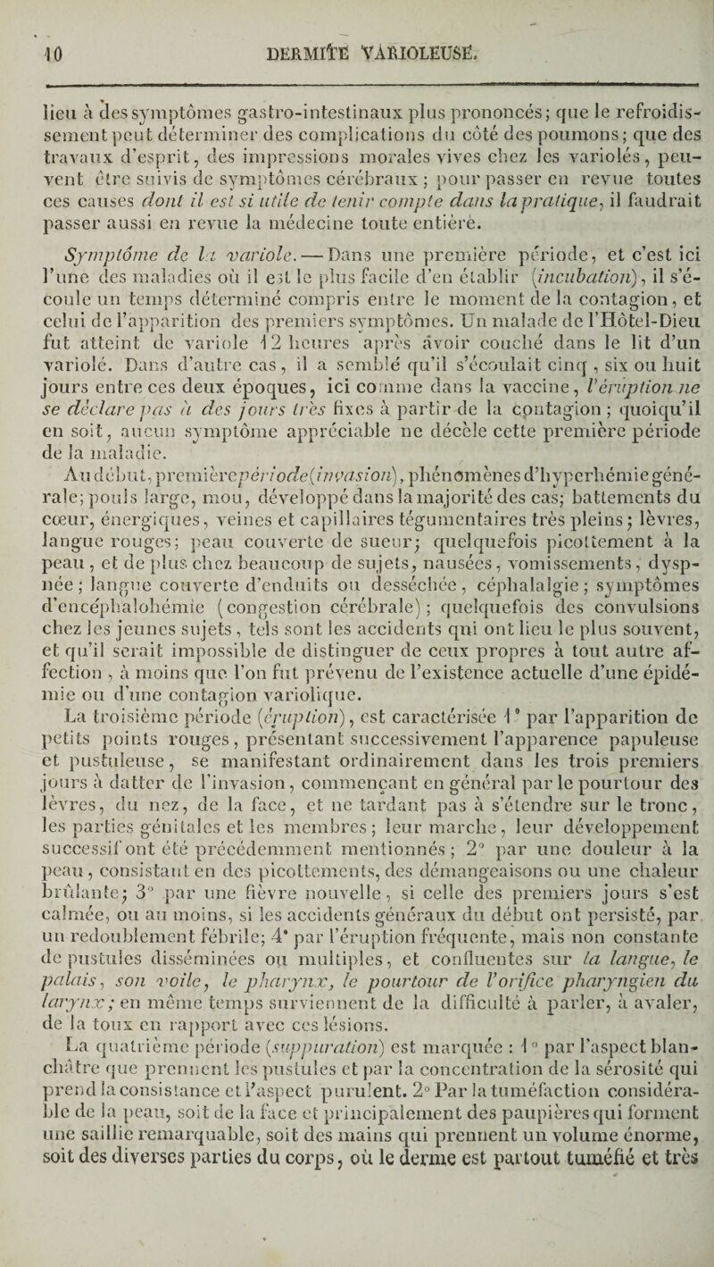 lieu à des symptômes gastro-intestinaux plus prononcés; que le refroidis¬ sement peut déterminer des complications du côté des poumons; que des travaux d’esprit, des impressions morales vives chez les variolés, peu¬ vent être suivis de symptômes cérébraux ; pour passer en revue toutes ces causes dont il est si utile de tenir compte dans la pratique, il faudrait passer aussi en revue la médecine toute entièrè. Symptôme de la variole. — Dans une première période, et c’est ici l’une des maladies où il est le plus facile d’en établir [incubation), il s’é¬ coule un temps déterminé compris entre le moment de la contagion, et celui de l’apparition des premiers symptômes. Un malade de l’Hôtel-Dieu fut atteint de variole 12 heures après avoir couché dans le lit d’un variolé. Dans d’autre cas, il a semblé qu’il s’écoulait cinq , six ou huit jours entre ces deux époques, ici comme dans la vaccine, Véruption ne se déclare vas à des jours très fixes à partir de la contagion ; quoiqu’il en soit, aucun symptôme appréciable ne décèle cette première période de la maladie. Au début, Y)remihrepériode(inçasion), phénomènes d’hyperhémie géné¬ rale; pouls large, mou, développé dans la majorité des cas; battements du cœur, énergiques, veines et capillaires tégumentaires très pleins; lèvres, langue rouges; peau couverte de sueur; quelquefois picottement à la peau , et de plus chez beaucoup de sujets, nausées, vomissements, dysp¬ née ; langue couverte d’enduits ou desséchée, céphalalgie ; symptômes d’encéphalohémie (congestion cérébrale); quelquefois des convulsions chez les jeunes sujets , tels sont les accidents qui ont lieu le plus souvent, et qu’il serait impossible de distinguer de ceux propres à tout autre af¬ fection , à moins que l’on fut prévenu de l’existence actuelle d’une épidé¬ mie ou d’une contagion variolique. La troisième période [éruption), est caractérisée 10 par l’apparition de petits points rouges, présentant successivement l’apparence papuleuse et pustuleuse, se manifestant ordinairement dans les trois premiers jours à datter de l’invasion, commençant en général par le pourtour des lèvres, du nez, de la face, et ne tardant pas à s’étendre sur le tronc, les parties génitales et les membres; leur marche, leur développement successif ont été précédemment mentionnés; 2° par une douleur à la peau, consistant en des picottements, des démangeaisons ou une chaleur brûlante; 3° par une fièvre nouvelle, si celle des premiers jours s’est calmée, ou au moins, si les accidents généraux du début ont persisté, par un redoublement fébrile; 4* par l’éruption fréquente, mais non constante de pustules disséminées ou multiples, et confluentes sur la langue, le palais, son voile, le pharynx, le pourtour de Vorifice pharyngien du larynx ; en même temps surviennent de la difficulté à parler, à avaler, de la toux en rapport avec ces lésions. La quatrième période [suppuration) est marquée : 10 par l’aspect blan ¬ châtre que prennent les pustules et par la concentration de la sérosité qui prend la consistance et l’aspect purulent. 2° Par la tuméfaction considéra¬ ble de la peau, soit de la face et principalement des paupières qui forment une saillie remarquable, soit des mains qui prennent un volume énorme, soit des diverses parties du corps, où le derme est partout tuméfié et très