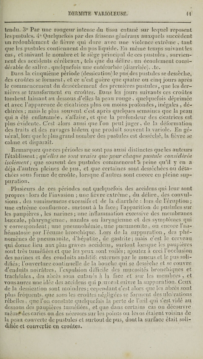 tendu. 3° Par une rougeur intense du tissu cutané sur lequel reposent les pustules. 4° Quelquefois par des frissons généraux auxquels succèdent un redoublement de fièvre qui dure avec une violence extrême , tant que les pustules contiennent du pus liquide. En même temps suivant les cas, et suivant le nombre et le siège principal de ces pustules , survien¬ nent des accidents cérébraux, tels que du délire, un écoulement consi¬ dérable de salive, quelquefois une eutérorbée (diarrhée), .te. Dans la cinquième période (dessication) le pus des pustules se dessèche, des croûtes se forment, et ce n’est guère que quatre ou cinq jours après le commencement du dessèchement des premières pustules, que les der¬ nières se transforment en croûtes. Dans les jours suivants ces croûtes tombent laissant au dessous.d’elles la peau rouge, quelquefois déprimée et avec l’apparence de cicatrices plus ou moins profondes, inégales , dé¬ chirées ; mais le plus souvent c’est après quelques semaines que la peau qui a été enflammée, s’affaise, et que la profondeur des cicatrices est plus évidente. C’est alors aussi que l’on peut juger, de la déformation des traits et des ravages hideux que produit souvent la variole. En gé¬ néral, lors que le plus grand nombre des pustules est desséché, la fièvre se calme et disparaît. Remarquez que ces périodes ne sont pas aussi distinctes que les auteurs l’établissent ; qu’elles ne sont vraies que pour chaque pustule considérée isolément ; que souvent des pustules commencent % peine qu’il y en a déjà d’autres pleines de pus, et que certaines sont desséchées ou déta¬ chées sous forme de croûte, lorsque d’autres sont encore en pleine sup¬ puration. Plusieurs de ces périodes ont quelquefois des accidens qui leur sont propres : lors de l’invasion ; une fièvre extrême, du délire, des convul¬ sions , des vomissemens excessifs et de la diarrhée : lors de l’éruption ; une extrême confluence, surtout à la face; l’apparition de pustules sur les paupières , les narines; une inflammation excessive des membranes buccale, pharyngienne, nazalcs ou laryngienne et des symptômes qui y correspondent; une pneumohémie, une pneumonite, ou encore l’an- hématosie par lecume bronchique. Lors de la suppuration , des phé¬ nomènes de pneumonite, d’hépatite, de gastrite; mais c’est le cerveau qui donne lieu aux plus graves accidens, surtout lorsque les paupières sont très tuméfiées et que les yeux sont voilés; ajoutez à ceci l’occlusion des narines et des conduits auditifs externes par le mucus et le pus soli¬ difiés; l’ouverture continuelle de la bouche qui se dessèche et se couvre d’enduits noirâtres, l’expulsion difficile des mucosités bronchiques et trachéales , des abcès sous cutanés à la face et sur les membres , et vous aurez une idée des accidens qui peuvent suivre la suppuration. Ceux de la dessication sont moindres; cependant c’est alors que les abcès sont plus fréquents, que sous les croûtes négligées se forment des ulcérations rebelles, que l’on constate quelquefois la perte de l’œil qui s’est vidé au dessous des paupières tuméfiées, et que dans certains cas ou découvre menu? des caries ou des nécroses sur les points ou les os étaient voisins de la peau couverte de pustules et surtout de pus, dont la surface était soli¬ difiée et convertie en croûtes.