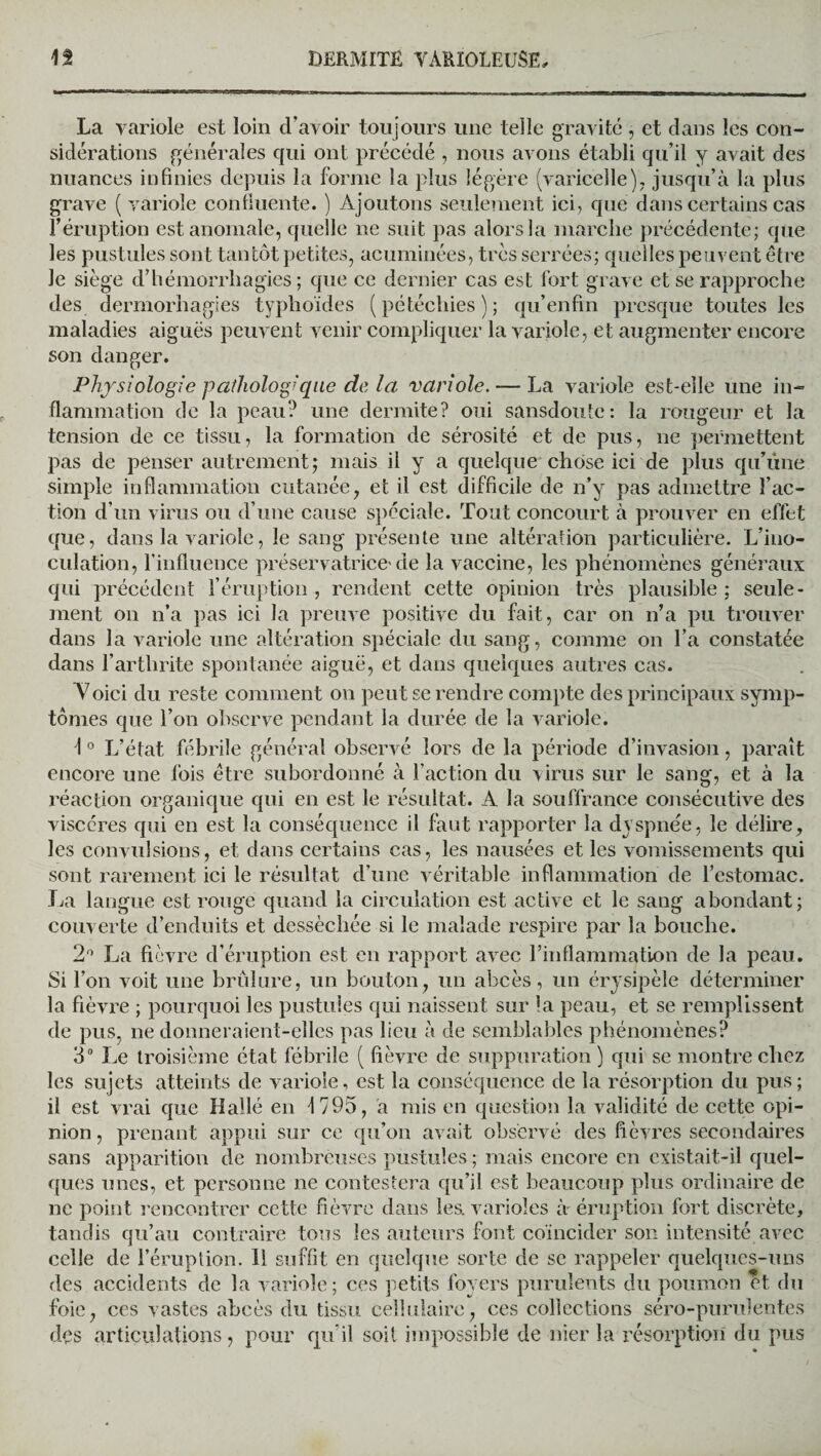 La variole est loin d’avoir toujours une telle gravité , et dans les con¬ sidérations générales qui ont précédé , nous avons établi qu’il y avait des nuances infinies depuis la forme la plus légère (varicelle), jusqu’à la plus grave (variole confluente. ) Ajoutons seulement ici, que dans certains cas l’éruption est anomale, quelle ne suit pas alors la marche précédente; que les pustules sont tantôt petites, acuminées, très serrées; quelles peuvent être le siège d’hémorrliagies; que ce dernier cas est fort grave et se rapproche des dermorhagies typhoïdes (pétéchies); qu’enfin presque toutes les maladies aiguës peuvent venir compliquer la variole, et augmenter encore son danger. Physiologie pathologique de la variole. — La variole est-elle une in¬ flammation de la peau? une dermite? oui sansdoute: la rougeur et la tension de ce tissu, la formation de sérosité et de pus, ne permettent pas de penser autrement; mais il y a quelque chose ici de plus qu’une simple inflammation cutanée, et il est difficile de n’y pas admettre l’ac¬ tion d’un virus ou d’une cause spéciale. Tout concourt à prouver en effet que, dans la variole, le sang présente une altération particulière. L’ino¬ culation, l’influence préservatrice'de la vaccine, les phénomènes généraux qui précédent l’éruption , rendent cette opinion très plausible ; seule¬ ment on n’a pas ici la preuve positive du fait, car on n’a pu trouver dans la variole une altération spéciale du sang, comme on l’a constatée dans l’arthrite spontanée aiguë, et dans quelques autres cas. Voici du reste comment on peut se rendre compte des principaux symp¬ tômes que l’on observe pendant la durée de la variole. \0 L’état fébrile général observé lors de la période d’invasion, paraît encore une fois être subordonné à l’action du virus sur le sang, et à la réaction organique qui en est le résultat. A la souffrance consécutive des viscères qui en est la conséquence il faut rapporter la dyspnée, le délire, les convulsions, et dans certains cas, les nausées et les vomissements qui sont rarement ici le résultat d’une véritable inflammation de l’estomac. La langue est rouge quand la circulation est active et le sang abondant; couverte d’enduits et desséchée si le malade respire par la bouche. 2° La fièvre d’éruption est en rapport avec l’inflammation de la peau. Si l’on voit une brûlure, un bouton, un abcès, un érysipèle déterminer la fièvre ; pourquoi les pustules qui naissent sur la peau, et se remplissent de pus, ne donneraient-elles pas lieu à de semblables phénomènes? 3° Le troisième état fébrile ( lièvre de suppuration ) qui se montre chez les sujets atteints de variole, est la conséquence de la résorption du pus; il est vrai que Hallé en i 795, a mis en question la validité de cette opi¬ nion , prenant appui sur ce qu’on avait observé des fièvres secondaires sans apparition de nombreuses pustules ; mais encore en existait-il quel¬ ques unes, et personne ne contestera qu’il est beaucoup plus ordinaire de ne point rencontrer cette fièvre dans lea varioles à éruption fort discrète, tandis qu’au contraire tous les auteurs font coïncider son intensité avec celle de l’éruption. 11 suffit en quelque sorte de se rappeler quelques-uns des accidents de la variole ; ces petits foyers purulents du poumon et du foie, ces vastes abcès du tissu cellulaire, ces collections séro-purulentes des articulations, pour qu’il soit impossible de nier la résorption du pus