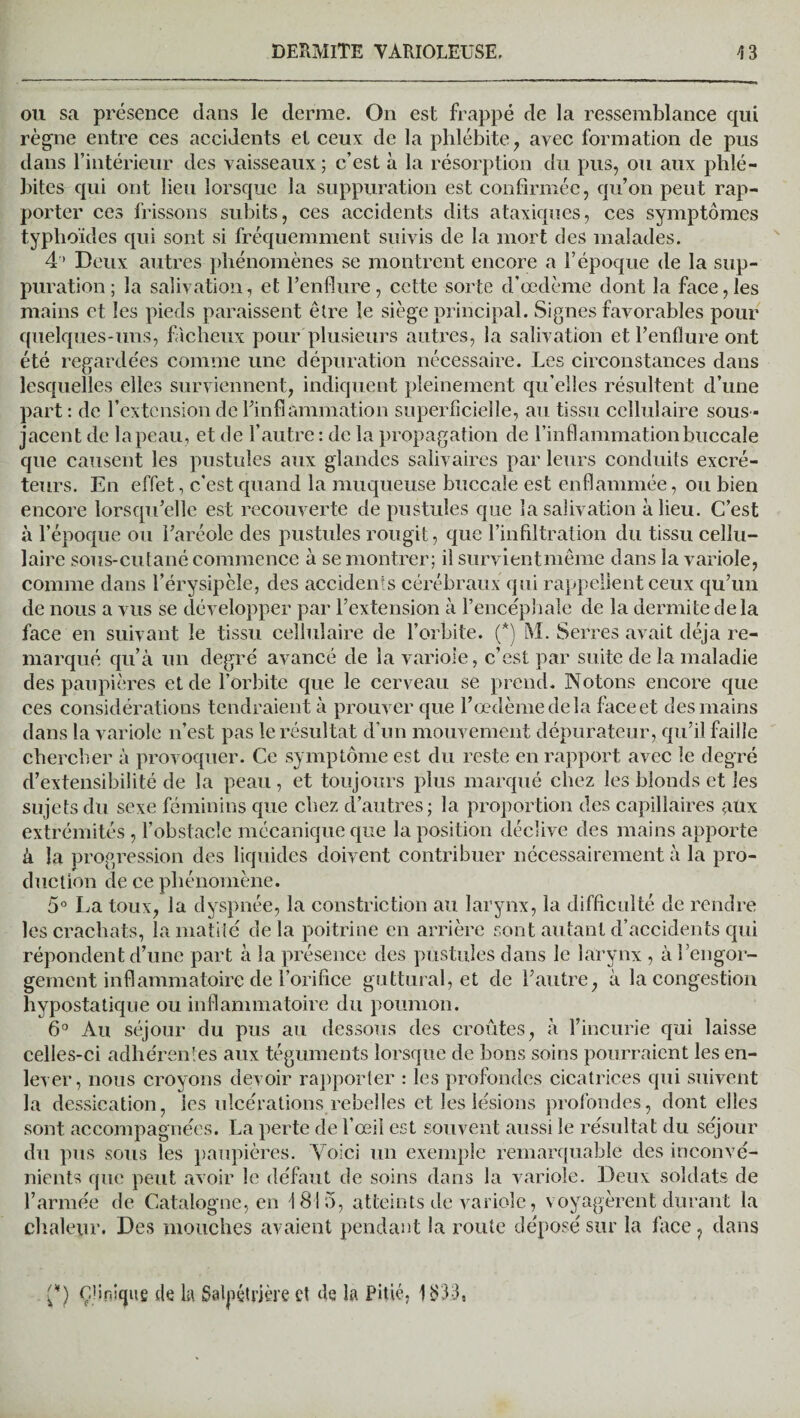 ou sa présence dans le derme. On est frappé de la ressemblance qui règne entre ces accidents et ceux de la phlébite, avec formation de pus dans l’intérieur des vaisseaux ; c’est à la résorption du pus, ou aux phlé¬ bites qui ont lieu lorsque la suppuration est confirmée, qu’on peut rap¬ porter ces frissons subits, ces accidents dits ataxiques, ces symptômes typhoïdes qui sont si fréquemment suivis de la mort des malades. 4 ’ Deux autres phénomènes se montrent encore a l’époque de la sup¬ puration ; la salivation, et l’enflure, cette sorte d’œdème dont la face,les mains et les pieds paraissent être le siège principal. Signes favorables pour quelques-uns, fâcheux pour plusieurs autres, la salivation et l’enflure ont été regardées comme une dépuration nécessaire. Les circonstances dans lesquelles elles surviennent, indiquent pleinement qu’elles résultent d’une part: de l’extension de l’inflammation superficielle, au tissu cellulaire sous- jacent de la peau, et de l’autre: de la propagation de l’inflammation buccale que causent les pustules aux glandes salivaires par leurs conduits excré¬ teurs. En effet, c’est quand la muqueuse buccale est enflammée, ou bien encore lorsqu’elle est recouverte de pustules que la salivation à lieu. C’est à l’époque ou l’aréole des pustules rougit, que l’infiltration du tissu cellu¬ laire sous-cutané commence à se montrer; il survientmême dans la variole, comme dans l’érysipèle, des accidents cérébraux qui rappellent ceux qu’un de nous a vus se développer par l’extension à l’encéphale de la dermite delà face en suivant le tissu cellulaire de l’orbite. (*) M. Serres avait déjà re¬ marqué qu’à un degré avancé de la variole, c’est par suite de la maladie des paupières et de l’orbite que le cerveau se prend. Notons encore que ces considérations tendraient à prouver que l’œdème delà face et des mains dans la variole n’est pas le résultat d’un mouvement dépurateur, qu’il faille chercher à provoquer. Ce symptôme est du reste en rapport avec le degré d’extensibilité de la peau, et toujours plus marqué chez les blonds et les sujets du sexe féminins que chez d’autres; la proportion des capillaires ,aux extrémités , l’obstacle mécanique que la position déclive des mains apporte à la progression des liquides doivent contribuer nécessairement à la pro¬ duction de ce phénomène. 5° La toux, la dyspnée, la constriction au larynx, la difficulté de rendre les crachats, la matité delà poitrine en arrière sont autant d’accidents qui répondent d’une part à la présence des pustules dans le larynx , à ^engor¬ gement inflammatoire de l’orifice guttural, et de l’autre, à la congestion liypostatique ou inflammatoire du poumon. 6° Au séjour du pus au dessous des croûtes, à l’incurie qui laisse celles-ci adhérentes aux téguments lorsque de bons soins pourraient les en¬ lever, nous croyons devoir rapporter : les profondes cicatrices qui suivent la dessication, les ulcérations rebelles et les lésions profondes, dont elles sont accompagnées. La perte de l’œil est souvent aussi le résultat du séjour du pus sous les paupières. Voici un exemple remarquable des inconvé¬ nients que peut avoir le défaut de soins dans la variole. Deux soldats de l’armée de Catalogne, en 1815, atteints de variole, voyagèrent durant la chaleur. Des mouches avaient pendant la route déposé sur la face, dans {*) ç'inîfjue de la Salpétrière et de la Pitié, 1S3-3,