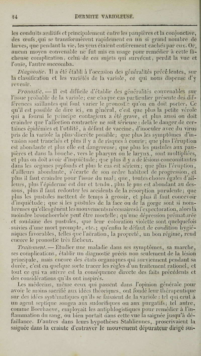 les conduits auditifs et principalement entre les paupières et la conjonctive, des œufs.qui se transformèrent rapidement en un si grand nombre de larves, que pendant la vie, les yeux e'taient entièrement cachés par eux. Or, aucun moyen convenable ne fut mis en usage pour remédier à cette fâ¬ cheuse complication, celui de ces sujets qui survécut, perdit la vue et Fouie, l’autre succomba. Diagnostic. Il a été établi à l’occasion des généralités précélentes, sur la classification et les variétés de la variole, ce qui nous dispense d’y revenir. Pronostic.—Il est difficile d’établir des généralités convenables sur l’issue probable de la variole; car chaque cas particulier présente des dif¬ férences saillantes qui font varier le pronostic qu’on en doit porter. Ce qu’il est possible de dire ici, en général, c’est que plus la petite vérole qui a fourni le principe contagieux a été grave, et plus aussi on doit craindre que l’affection contractée ne soit sérieuse : delà le danger de cer¬ taines épidémies et Futilité, à défaut de vaccine, d’inoculer avec du virus pris de la variole la plusuliscrète possible ; que plus les symptômes d’in¬ vasion sont tranchés et plus il y a de risques à courir; que plus l’éruption est abondante et plus elle est dangereuse; que plus les pustules aux pau¬ pières et dans la bouche, vers le pharynx ou le larynx, sont multipliées, et plus on doit avoir d’inquiétude ; que plus il y a de lésions concomitantes dans les organes profonds et plus le cas est sérieux; que plus l’éruption, d’ailleurs abondante, s’écarte de son ordre habituel de progression, et plus il faut craindre pour l’issue du mal; que, toutes choses égales d’ail¬ leurs, plus F épiderme est dur et tendu, plus le pus est abondant au des¬ sous, plus il faut redouter les accidents de la résorption purulente; que plus les pustules mettent de temps à grossir, et plus il faut concevoir d’inquiétude; que si les pustules de la face ou de la gorge sont si nom¬ breuses qu’elles gênent les mouvements nécessaires à l’expectoration, alors la moindre bronchorrhée peut être mortelle; qu’une dépression prématurée et soudaine des pustules, que leur coloration violette sont quelquefois -suivies d’une mort prompte, etc.; qu’enfm le défaut de condition hygié¬ niques favorables, telles que l’aération, la propreté, un bon régime, rend encore le pronostic très fâcheux. Traitement. — Étudier une maladie dans ses symptômes, sa marche, ses complications, établir un diagnostic précis non seulement de la lésion principale, mais encore des états organiques qui surviennent pendant sa durée, c’est en quelque sorte tracer les règles d’un traitement rationel, et tout ce qui va suivre est la conséquence directe des faits précédents et des considérations qu’ils ont inspirés. Les médecins, même ceux qui passént dans l’opinion générale pour avoir le moins sacrifié aux idées théoriques, ont fondé leur thérapeutique sur des idées systématiques qu’ils se faisaient de la variole : tel qui crut à un agent septique songea aux sudorifiques ou aux purgatifs; tel autre, comme Boerhaeve, employait les antiphlogistiques pour remédier à l’in¬ flammation du sang, ou bien portait dans cette vue la saignée jusqu’à dé¬ faillance. D’autres dans leurs hypothèses Stahliennes, proscrivaient la saignée dans la crainte d’entrayer le mouvement dépurateur dirigé sui-