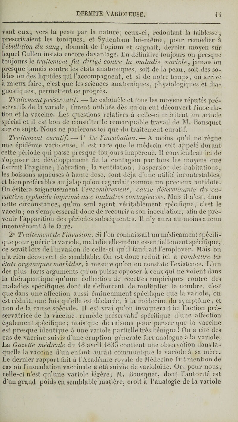 vaut eux, vers la peau par la nature; ceux-ci, redoutant la faiblesse, prescrivaient les toniques, et Sydenham lui-même, pour remédier à Y ébullition du sang, donnait de l’opium et saignait, dernier moyen sur lequel Cullen insista encore davantage. En définitive toujours ou presque toujours le traitement fut dirigé contre la maladie varioie, jamais ou presque jamais contre les états anatomiques, soit de la peau, soit des so¬ lides ou des liquides qui l’accompagnent, et si de notre temps, on arrive à mieux faire, c’est que les sciences anatomiques, physiologiques et dia¬ gnostiques, permettent ce progrès. Traitement préservatif. — Le calomèle et tous les moyens réputés pré¬ servatifs de la variole, furent oubliés dès qu’on eut découvert Y inocula¬ tion et la vaccine. Les questions relatives à celle-ci méritent un article spécial et il est bon de consulter le remarquable travail de M. Bousquet sur ce sujet. Nous ne parlerons ici que du traitement curatif. Traitement curatif.—■ 10 De l’incubation. — A moins qu’il ne règne une épidémie varioleuse, il est rare que le médecin soit appelé durant cette période qui passe presque toujours inaperçue. U conviendrait ici de s’opposer au développement de la contagion par tous les moyens que fournit l’hygiène; l’aeration, la ventilation, l’aspersion des habitations, les boissons aqueuses à haute dose, sont déjà d’une utilité incontestables, et bien préférables au jalap qu'on regardait comme un précieux antidote. On évitera soigneusement l’encombrement, cause déterminante du ca¬ ractère typhoïde imprimé aux maladies contagieuses. Mais il n’est, dans cette circonstance, qu’un seul agent véritablement spécifique, c’est le vaccin ; on s’empresserait donc de recourir à son inoculation, afin de pré¬ venir l’apparition des périodes subséquentes. Il n’y aura au moins aucun inconvénient à le faire. 2° Traitement de l’invasion. Si l’on connaissait un médicament spécifi¬ que pour guérir la variole, maladie elle-même essentiellement spécifique, ce serait lors de l’invasion de celle-ci qu’il faudrait l’employer. Mais on n’a rien découvert de semblable. On est donc réduit ici à combattre les états organiques morbides, à mesure qu’on en constate l’existence. L’un des plus forts arguments qu’on puisse opposer à ceux qui ne voient dans la thérapeutique qu’une collection de recettes empiriques contre des maladies spécifiques dont ils s’efforcent de multiplier le nombre, c’est que dans une affection aussi éminemment spécifique que la variole, on est réduit, une fois qu’elle est déclarée, à la médecine du symptôme, et non de la cause spéciale. Il est vrai qu’on invoquerait ici l’action pré¬ servatrice de la vaccine, remède préservatif spécifique d’une affection également spécifique ; mais que déraisons pour penser que la vaccine est presque identique à une variole partielle très bénigne! On a cité des cas de vaccine suivis d’une éruption générale fort analogue à la variole; La Gazette médicale du 18 avril 1885 contient une observation dans la¬ quelle la vaccine d’un enfant aurait communiqué la variole à sa mère. Le dernier rapport fait à l’Académie royale de Médecine fait mention de cas où l’inoculation vaccinale a été suivie de varioloïde. Or, pour nous, celle-ci n’est qu’une variole légère; M. Bousquet, dont l’autorité est d’un grand poids en semblable matière, croit à l’analogie de la variole