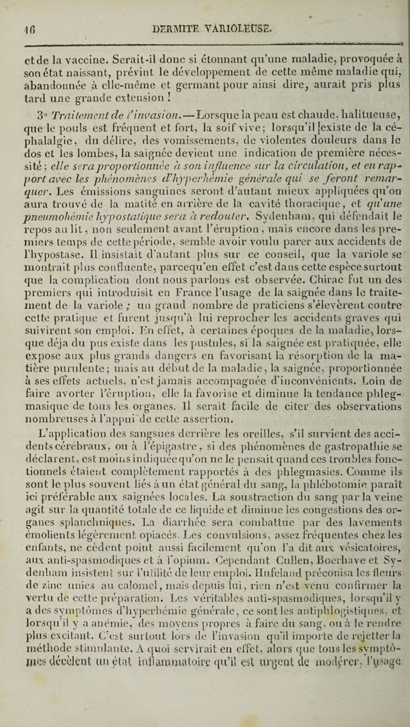 et de la vaccine. Serait-il donc si étonnant qu’une maladie, provoquée à son état naissant, prévint le développement de cette même maladie qui, abandonnée à elle-même et germant pour ainsi dire, aurait pris plus tard une grande extension ! 3° Traitement de l’invasion. — Lorsque la peau est chaude, lialitueuse, que le pouls est fréquent et fort, la soif vive; lorsqu’il [existe de la cé¬ phalalgie, du délire, des vomissements, de violentes douleurs dans le dos et les lombes, la saignée devient une indication de première néces¬ sité ; elle sera proportionnée a son influence sur la circulation, et en rap¬ port avec les phénomènes d’hyperhémie générale qui se feront remar¬ quer. Les émissions sanguines seront d’autant mieux appliquées qu’on aura trouvé de la matité en arrière de la cavité thoracique, et qu’une pneumohémiè hypostatique sera à redouter. Sydenham, qui défendait le repos au lit, non seulement avant l’éruption , mais encore dans les pre¬ miers temps de cette période, semble avoir voulu parer aux accidents de l’hypostase. Il insistait d’autant plus sur ce conseil, que la variole se montrait plus confluente, pareequ’en effet c’est dans cette espèce surtout que la complication dont nous parlons est observée. Chirac fut un des premiers qui introduisit en France l’usage de la saignée dans le traite¬ ment de la variole; un grand nombre de praticiens s’élevèrent contre cette pratique et furent jusqu’à lui reprocher les accidents graves qui suivirent son emploi. En effet, à certaines époques de la maladie, lors¬ que déjà du pus existe dans les pustules, si la saignée est pratiquée, elle expose aux plus grands dangers en favorisant la résorption de la ma¬ tière purulente; mais au début de la maladie, la saignée, proportionnée à ses effets actuels, n’est jamais accompagnée d’inconvénients. Loin de faire avorter l’éruption, elle la favorise et diminue la tendance phleg- masique de tous les organes. Il serait facile de citer des observations nombreuses à l’appui de cette assertion. L’application des sangsues derrière les oreilles, s’il survient des acci¬ dents cérébraux, ou à l’épigastre, si des phénomènes de gastropathie se déclarent, est moins indiquée qu’on ne le pensait quand ces troubles fonc¬ tionnels étaient complètement rapportés à des phlegmasies. Comme ils sont le plus souvent liés à un état général du sang, la phlébotomie paraît ici préférable aux saignées locales. La soustraction du sang parla veine agit sur la quantité totale de ce liquide et diminue les congestions des or¬ ganes splanchniques. La diarrhée sera combattue par des lavements émolients légèrement opiacés. Les convulsions, assez fréquentes chez les enfants, ne cèdent point aussi facilement qu’on l’a dit aux vésicatoires, aux anti-spasmodiques et à l’opium. Cependant Cullen, Boerhave et Sy¬ denham insistent sur l’utilité de leur emploi. Hufeland préconisa les fleurs de zinc unies au calomel, mais depuis lui, rien n’est venu confirmer la vertu de cette préparation. Les véritables anti-spasmodiques, lorsqu’il y a des symptômes d’hyperhémie générale, ce sont les antiphlogistiques, et lorsqu’il y a anémie, des movens propres à faire du sang, ou à le rendre plus excitant. C’est surtout lors de l’invasion qu’il importe de rejetter la méthode stimulante. A quoi servirait en effet, alors que tous les symptô¬ mes décèlent un état inflammatoire qu’il est urgent de modérer, l’usage