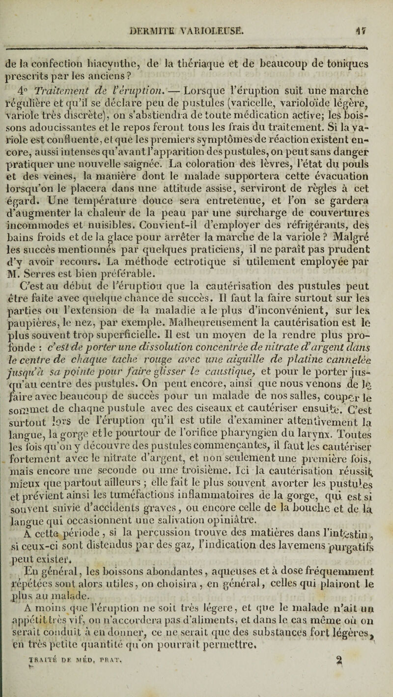 de la confection hiacynthe, de la thériaque et de beaucoup de toniques prescrits par les anciens ? 4° Traitement de Véruption. — Lorsque l’éruption suit une marche régulière et qu’il se déclare peu de pustules (varicelle, varioloïde légère, variole très discrète), on s’abstiendra de toute médication active; les bois¬ sons adoucissantes et le repos feront tous les frais du traitement. Si la va¬ riole est confluente, et que les premiers symptômes de réaction existent en¬ core, aussi intenses qu’avant l’apparition despustules, on peut sans danger pratiquer une nouvelle saignée. La coloration des lèvres, l’état du pouls et des veines, la manière dont le malade supportera cette évacuation lorsqu’on le placera dans une attitude assise, serviront de règles à cet égard. Une température douce sera entretenue, et l’on se gardera d’augmenter la chaleur de la peau par une surcharge de couvertures incommodes et nuisibles. Convient-il d’employer des réfrigérants, des bains froids et de la glace pour arrêter la marche de la variole ? Malgré les succès mentionnés par quelques praticiens, il ne paraît pas prudent d’y avoir recours. La méthode ectrotique si utilement employée par M. Serres est bien préférable. C’est au début de l’éruption que la cautérisation des pustules peut être faite avec quelque chance de succès. Il faut la faire surtout sur les parties ou l’extension de la maladie ale plus d’inconvénient, sur les paupières, le nez, par exemple. Malheureusement la cautérisation est le plus souvent trop superficielle. Il est un moyen de la rendre plus pro¬ fonde : c’est de porter une dissolution concentrée de nitrate d’argent dans le centre de chaque tache rouge avec une aiguille de platine cannelée jusqu’à sa pointe pour faire glisser le caustique, e t pour le porter jus¬ qu’au centre des pustules. On peut encore, ainsi que nous venons de le faire avec beaucoup de succès pour un malade de nos salles, couper le sommet de chaque pustule avec des ciseaux et cautériser ensuite. C’est surtout lois de l’éruption qu’il est utile d’examiner attentivement la langue, la gorge et le pourtour de l’orifice pharyngien du larynx. Toutes les fois qu’on y découvre des pustules commençantes, il faut les cautériser fortement avec le nitrate d’argent, et non seulement une première fois, mais encore une seconde ou une troisième. Ici la cautérisation réussit; mieux que partout ailleurs ; elle fait le plus souvent avorter les pustules et prévient ainsi les tuméfactions inflammatoires de la gorge, qui. est si souvent suivie d’accidents graves, ou encore celle de la bouche et de la langue qui occasionnent une salivation opiniâtre. A cette période , si la percussion trouve des matières dans l’intestin , si ceux-ci sont distendus par des gaz, l’indication des lavemens purgatifs peut exister* En général, les boissons abondantes, aqüeüses et à dose fréquemment répétées sont alors utiles, on choisira , en général, celles qui plairont le plus au malade. A moins que l’éruption ne soit très légère, et que le malade n’ait un appétit très vif, on n’accordera pas d’aliments, et dans le cas même où on serait conduit à en donner, ce ne serait que des substances fort légères.,, en très petite quantité qu'on pourrait permettre. TRAITÉ DF. MED, PR AT. 2J