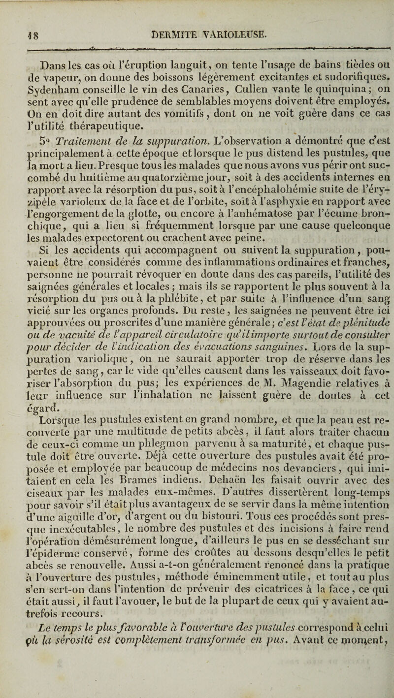 Dans les cas où l’éruption languit, on tente l’usage de bains tièdes ou de vapeur, on donne des boissons légèrement excitantes et sudorifiques. Sydenham conseille le vin des Canaries, Culien vante le quinquina; on sent avec quelle prudence de semblables moyens doivent être employés. On en doit dire autant des vomitifs, dont on ne voit guère dans ce cas l’utilité thérapeutique. « 5° Traitement de la suppuration. L’observation a démontré que c’est principalement à cette époque et lorsque le pus distend les pustules, que la mort a lieu. Presque tous les malades que nous avons vus périr ont suc¬ combé du huitième au quatorzième jour, soit à des accidents internes en rapport avec la résorption du pus, soit à l’encéphalohémie suite de l’éry- zipèle varioleux de la face et de l’orbite, soit à l’aspliyxie en rapport avec l’engorgement de la glotte, ou encore à l’anhématose par l’écume bron¬ chique, qui a lieu si fréquemment lorsque par une cause quelconque les malades expectorent ou crachent avec peine. Si les accidents qui accompagnent ou suivent la suppuration, pou¬ vaient être considérés comme des inflammations ordinaires et franches, personne ne pourrait révoquer en doute dans des cas pareils, l’utilité des saignées générales et locales ; mais ils se rapportent le plus souvent à la résorption du pus ou à la phlébite, et par suite à l’influence d’un sang vicié sur les organes profonds. Du reste, les saignées ne peuvent être ici approuvées ou proscrites d’une manière générale; c'est l'état de plénitude ou de vacuité de l'appareil circulatoire qu’il importe surtout de consulter pour décider de Vindication des évacuations sanguines. Lors de la sup¬ puration variolique, on ne saurait apporter trop de réserve dans les pertes de sang, car le vide qu’elles causent dans les vaisseaux doit favo¬ riser l’absorption du pus; les expériences de M. Magendie relatives à leur influence sur l’inhalation ne laissent guère de doutes à cet égard. Lorsque les pustules existent en grand nombre, et que la peau est re¬ couverte par une multitude de petits abcès , il faut alors traiter chacun de ceux-ci comme un phlegmon parvenu à sa maturité, et chaque pus¬ tule doit être ouverte. Déjà cette ouverture des pustules avait été pro¬ posée et employée par beaucoup de médecins nos devanciers, qui imi¬ taient en cela les Brames indiens. Dehaën les faisait ouvrir avec des ciseaux par les malades eux-mêmes. D’autres dissertèrent long-temps pour savoir s’il était plus avantageux de se servir dans la même intention d’une aiguille d’or, d’argent ou du bistouri. Tous ces procédés sont pres¬ que inexécutables , le nombre des pustules et des incisions à faire rend l’opération démésurément longue, d’ailleurs le pus en se desséchant sur l’épiderme conservé, forme des croûtes au dessous desqu’elles le petit abcès se renouvelle. Aussi a-t-on généralement renoncé dans la pratique à l’ouverture des pustules, méthode éminemment utile, et tout au plus s’en sert-on dans l’intention de prévenir des cicatrices à la face , ce qui était aussi, il faut l’avouer, le but de la plupart de ceux qui y avaient au¬ trefois recours. Le temps le plus favorable h V ouverture des pustules correspond à celui çii la sérosité est complètement transformée en pus. Ayant ce rnoiuent,