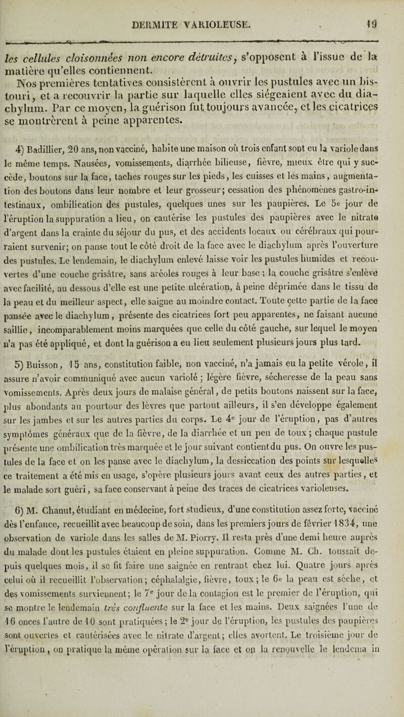 ~ 11». P «n—«.-- ■ ----- . —. ' —--■ i.—-« les cellules cloisonnées non encore détruites, s’opposent à l’issue de la matière qu’elles contiennent. Nos premières tentatives consistèrent à ouvrir les pustules avec un bis¬ touri , et a recouvrir la partie sur laquelle elles siégeaient avec du dia- chylum. Par ce moyen, la guérison fut toujours avancée, et les cicatrices se montrèrent à peine apparentes. 4) Badillier, 20 ans, non vacciné, habite une maison où trois enfant sont eu la variole dans le même temps. Nausées, vomissements, diarrhée bilieuse, fièvre, mieux être qui y suc¬ cède, boutons sur la face, taches rouges sur les pieds, les cuisses et les mains, augmenta¬ tion des boutons dans leur nombre et leur grosseur; cessation des phénomènes gastro-in¬ testinaux, ombilication des pustules, quelques unes sur les paupières. Le 5c jour de l’éruption la suppuration a lieu, on cautérise les pustules des paupières avec le nitrate d’argent dans la crainte du séjour du pus, et des accidents locaux ou cérébraux qui pour¬ raient survenir; on panse tout le côté droit de la face avec le diachylum après l’ouverture des pustules. Le lendemain, le diachylum enlevé laisse voir les pustules humides et recou¬ vertes d’une couche grisâtre, sans aréoles rouges à leur base ; la couche grisâtre s enlève avec facilité, au dessous d’elle est une petite ulcération, à peine déprimée dans le tissu de la peau et du meilleur aspect, elle saigne au moindre contact. Toute celte partie de la face pansée avec le diachylum, présente des cicatrices fort peu apparentes, ne faisant aucune saillie, incomparablement moins marquées que celle du côté gauche, sur lequel le moyen n’a pas été appliqué, et dont la guérison a eu lieu seulement plusieurs jours plus tard. 5) Buisson, 4 5 ans, constitution faible, non vacciné, n’a jamais eu la petite vérole, il assure n’avoir communiqué avec aucun variolé ; légère fièvre, sécheresse de la peau sans vomissements. Après deux jours de malaise général, de petits boutons naissent sur la face, plus abondants au pourtour des lèvres que partout ailleurs, il s’en développe également sur les jambes et sur les autres parties du corps. Le 4ft jour de l’éruption, pas d’autres symptômes généraux que de la fièvre, de la diarrhée et un peu de toux ; chaque pustule présente une ombilication très marquée et le jour suivant contientdu pus. On ouvre les pus¬ tules de la face et on les panse avec le diachylum, la dessiccation des points sur lesquelles ce traitement a été mis en usage, s’opère plusieurs jours avant ceux des autres parties, et le malade sort guéri, sa face conservant à peine des traces de cicatrices varioleuses. 6) M. Chanut, étudiant en médecine, fort studieux, d’une constitution assez forte, vacciné dès l’enfance, recueillit avec beaucoup de soin, dans les premiers jours de février 1834, une observation de variole dans les salles de M. Piorry. U resta près d’une demi heure auprès du malade dont les pustules étaient en pleine suppuration. Gomme M. Ch. toussait de¬ puis quelques mois, il se fit faire une saignée en rentrant chez lui. Quatre jours après celui où il recueillit l’observation; céphalalgie, fièvre, toux; le 6e la peau est sèche, et des vomissements surviennent; le 7 e jour de la contagion est le premier de l’éruption, qui sc montre le lendemain très confluente sur la face et les mains. Deux saignées l’une de 4 6 onces l’autre de 4 0 sont pratiquées; le 2* jour de l’éruption, les pustules des paupières sont ouvertes et cautérisées avec le nitrate d’argent; elles avortent. Le troisième jour de l’éruption, on pratique la même opération sur la face et on la renouvelle le lendcma in