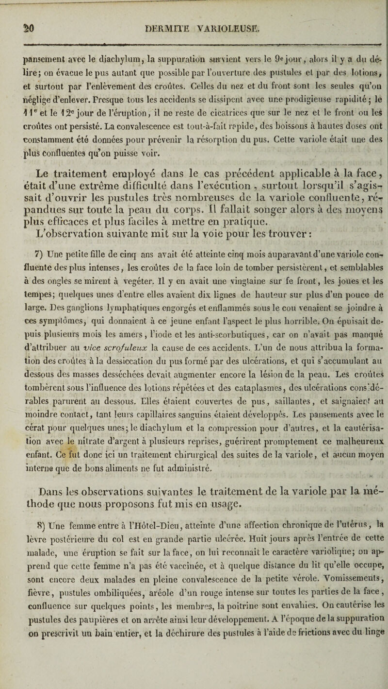 pansement avec le diachylum, la suppuration survient vers le 9ejour, alors il y a du dé¬ lire; on évacue le pus autant que possible par l’ouverture des pustules et par des lotions, et surtout par l’enlèvement des croûtes. Celles du nez et du front sont les seules qu’on néglige d’enlever. Presque tous les accidents se dissipent avec une prodigieuse rapidité; le 11e et le 12e jour de l’éruption, il ne reste de cicatrices que sur le nez et le front ou les croûtes ont persisté. La convalescence est tout-à-fait rapide, des boissons à hautes doses ont constamment été données pour prévenir la résorption du pus. Cette variole était une des plus confluentes qu’on puisse voir. Le traitement employé dans le cas précédent applicable à la face, était d’une extrême difficulté dans l’exécution , surtout lorsqu’il s’agis¬ sait d’ouvrir les pustules très nombreuses de la variole confluente, ré¬ pandues sur toute la peau du corps. Il fallait songer alors à des moyens plus efficaces et plus faciles à mettre en pratique. L’observation suivante mit sur la voie pour les trouver : 7) Une petite fille de cinq ans avait été atteinte cinq mois auparavant d’une variole con¬ fluente des plus intenses, les croûtes de la face loin de tomber persistèrent, et semblables à des ongles se mirent à végéter. U y en avait une vingtaine sur fe front, les joues et les tempes; quelques unes d’entre elles avaient dix lignes de hauteur sur plus d’un pouce de large. Des ganglions lymphatiques engorgés et enflammés sous le cou venaient se joindre à ces symptômes, qui donnaient à ce jeune enfant l’aspect le plus horrible. On épuisait de¬ puis plusieurs mois les amers, l’iode et les anti-scorbutiques, car on n’avait pas manqué d’attribuer au vice scrofuleux la cause de ces accidents. L’un de nous attribua la forma¬ tion des croûtes à la dessiccation du pus formé par des ulcérations, et qui s’accumulant au dessous des masses desséchées devait augmenter encore la lésion de la peau. Les croûtes tombèrent sous l’influence des lotions répétées et des cataplasmes, des ulcérations considé¬ rables parurent au dessous. Elles étaient couvertes de pus, saillantes, et saignaient au moindre contact, tant leurs capillaires sanguins étaient développés. Les pansements avec le cérat pour quelques unes; le diachylum et la compression pour d’autres, et la cautérisa¬ tion avec le nitrate d’argent à plusieurs reprises, guérirent promptement ce malheureux enfant. Ce fut donc ici un traitement chirurgical des suites de la variole, et aucun moyen interne que de bons aliments ne fut administré. Dans les observations suivantes le traitement de la variole par la mé¬ thode que nous proposons fut mis en usage. 8) Une femme entre à l’Hôtel-Dieu, atteinte d’une affection chronique de l’utérus, la lèvre postérieure du col est en grande partie ulcérée. Huit jours après l’entrée de cette malade, une éruption se fait sur la face, on lui reconnaît le caractère variolique; on ap¬ prend que celte femme n’a pas été vaccinée, et à quelque distance du lit qu’elle occupe, sont encore deux malades en pleine convalescence de la petite vérole. Vomissements, fièvre, pustules ombiliquées, aréole d’un rouge intense sur toutes les parties de la face, confluence sur quelques points, les membres, la poitrine sont envahies. On cautérise les pustules des paupières et on arrête ainsi leur développement. A l’époque de la suppuration on prescrivit un bain entier, et la déchirure des pustules à l’aide de frictions avec du linge